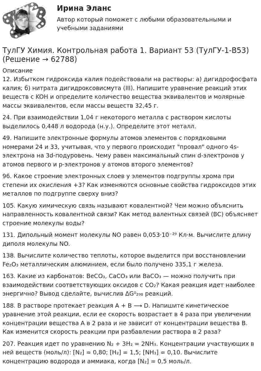      
            Описание
            12. Избытком гидроксида калия подействовали на растворы: а) дигидрофосфата калия; б) нитрата дигидроксовисмута (III). Напишите уравнение реакций этих веществ с KOH и определите количество вещества эквивалентов и молярные массы эквивалентов, если массы веществ 32,45 г. 24. При взаимодействии 1,04 г некоторого металла с раствором кислоты выделилось 0,448 л водорода (н.у.). Определите этот металл.49. Напишите электронные формулы атомов элементов с порядковыми номерами 24 и 33, учитывая, что у первого происходит провал одного 4s-электрона на 3d-подуровень. Чему равен максимальный спин d-электронов у атомов первого и р-электронов у атомов второго элементов?96. Какое строение электронных слоев у элементов подгруппы хрома при степени их  окисления +3? Как изменяются основные свойства гидроксидов этих металлов по подгруппе сверху вниз?105. Какую химическую связь называют ковалентной? Чем можно объяснить направленность ковалентной связи? Как метод валентных связей (ВС) объясняет строение молекулы воды?131. Дипольный момент молекулы NO равен 0,053⋅10⁻²⁹ Кл⋅м. Вычислите длину диполя молекулы NO. 138. Вычислите количество теплоты, которое выделится при восстановлении Fe₂O₃ металлическим алюминием, если было получено 335,1 г железа.163. Какие из карбонатов: BeCO₃, CaCO₃ или BaCO₃ — можно получить при взаимодействии соответствующих оксидов с CO₂? Какая реакция идет наиболее энергично? Вывод сделайте, вычислив ΔG⁰₂₉₈ реакций. 188. В растворе протекает реакция A + B ⟶ D. Напишите кинетическое уравнение этой реакции, если ее скорость возрастает в 4 раза при увеличении концентрации вещества А в 2 раза и не зависит от концентрации вещества В. Как изменится скорость реакции при разбавлении раствора в 2 раза? 207. Реакция идет по уравнению N₂ + 3H₂ = 2NH₃. Концентрации участвующих в ней веществ (моль/л): [N₂] = 0,80; [H₂] = 1,5; [NH₃] = 0,10. Вычислите концентрацию водорода и аммиака, когда [N₂] = 0,5 моль/л.    
            
            
            ТулГУ Химия Контрольная работа 1 Вариант 19ТулГУ Химия. Контрольная работа 1. Вариант 53 (ТулГУ-1-В53)ТулГУ Химия контрольная работа 1 Вариант 8ТулГУ Химия Контрольная работа 1 Вариант 8ТулГУ Химия Контрольная работа 1 Вариант 8ТулГУ Химия Контрольная работа 2 Вариант 19ТулГУ Химия Контрольная работа 2 Вариант 68[ТулГУ] Химия (контрольная №1, вариант 15)[ТулГУ] Химия (контрольная №1, вариант 18)[ТулГУ] Химия (контрольная №1, вариант 22)[ТулГУ] Химия (контрольная №1, вариант 43)[ТулГУ] Химия (контрольная №1, вариант 6)[ТулГУ] Химия (контрольная №2, вариант 22)[ТулГУ] Химия (контрольная №2, вариант 43)