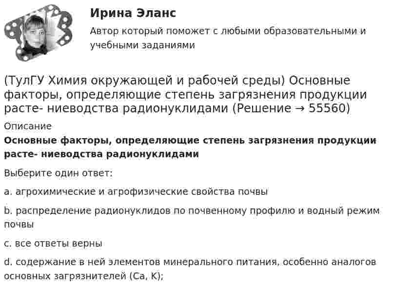      
            Описание
            Основные факторы, определяющие степень загрязнения продукции расте- ниеводства радионуклидамиВыберите один ответ:a. агрохимические и агрофизические свойства почвы b. распределение радионуклидов по почвенному профилю и водный режим почвы c. все ответы верны d. содержание в ней элементов минерального питания, особенно аналогов основных загрязнителей (Са, K);    
            
            
            (ТулГУ Химия окружающей и рабочей среды) Основные типы неорганических экотоксикантов:(ТулГУ Химия окружающей и рабочей среды) Основные факторы, определяющие степень загрязнения продукции расте- ниеводства радионуклидами(ТулГУ Химия окружающей и рабочей среды) Поражающее действие ионизирующего излучения зависит от:(ТулГУ Химия окружающей и рабочей среды) правильное расположение основной пищевой цепи(ТулГУ Химия окружающей и рабочей среды) При высоком загрязнении окружающей среды пестицидами вначале исчезают (расположите в правильном порядке)(ТулГУ Химия окружающей и рабочей среды) При санитарной оценке воды учитывают(ТулГУ Химия окружающей и рабочей среды) Пути попадания тяжелых металлов в окружающую среду💯 ТулГУ Химия / Общая и неорганическая химия (ответы на тесты, октябрь 2022)💯 ТулГУ Химия / Общая и неорганическая химия (правильные ответы на тесты)(ТулГУ Химия окружающей и рабочей среды) Визуально степень прозрачности воды оценивают по следующей шкале(ТулГУ Химия окружающей и рабочей среды) Для снижения поступления в растения радионуклидов необходимо(ТулГУ Химия окружающей и рабочей среды) Интегральные характеристики для организма:(ТулГУ Химия окружающей и рабочей среды) К группе организмов-редуцентов относят:(ТулГУ Химия окружающей и рабочей среды) К основным видам загрязнений относятся: