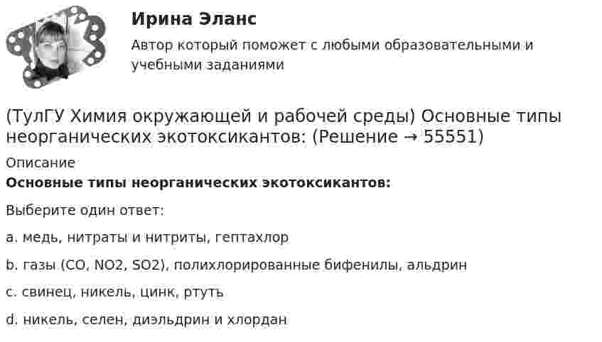      
            Описание
            Основные типы неорганических экотоксикантов:Выберите один ответ:a. медь, нитраты и нитриты, гептахлор b. газы (СО, NО2, SО2), полихлорированные бифенилы, альдрин c. свинец, никель, цинк, ртуть d. никель, селен, диэльдрин и хлордан    
            
            
            (ТулГУ Химия окружающей и рабочей среды) Методы, используемые в водной токсикологии, могут быть разделены на:(ТулГУ Химия окружающей и рабочей среды) Основные типы неорганических экотоксикантов:(ТулГУ Химия окружающей и рабочей среды) Основные факторы, определяющие степень загрязнения продукции расте- ниеводства радионуклидами(ТулГУ Химия окружающей и рабочей среды) Поражающее действие ионизирующего излучения зависит от:(ТулГУ Химия окружающей и рабочей среды) правильное расположение основной пищевой цепи(ТулГУ Химия окружающей и рабочей среды) При высоком загрязнении окружающей среды пестицидами вначале исчезают (расположите в правильном порядке)(ТулГУ Химия окружающей и рабочей среды) При санитарной оценке воды учитывают💯 ТулГУ Химия / Общая и неорганическая химия (все ответы на тесты, январь 2023)💯 ТулГУ Химия / Общая и неорганическая химия (ответы на тесты, октябрь 2022)💯 ТулГУ Химия / Общая и неорганическая химия (правильные ответы на тесты)(ТулГУ Химия окружающей и рабочей среды) Визуально степень прозрачности воды оценивают по следующей шкале(ТулГУ Химия окружающей и рабочей среды) Для снижения поступления в растения радионуклидов необходимо(ТулГУ Химия окружающей и рабочей среды) Интегральные характеристики для организма:(ТулГУ Химия окружающей и рабочей среды) К группе организмов-редуцентов относят:
