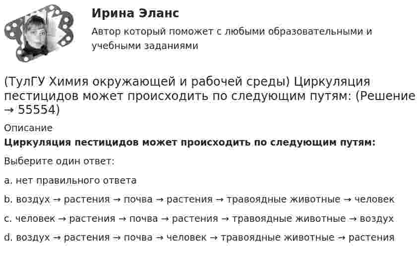      
            Описание
            Циркуляция пестицидов может происходить по следующим путям:Выберите один ответ:a. нет правильного ответа b. воздух → растения → почва → растения → травоядные животные → человек c. человек → растения → почва → растения → травоядные животные → воздух d. воздух → растения → почва → человек → травоядные животные → растения    
            
            
            (ТулГУ Химия окружающей и рабочей среды) Хлорорганические экотоксиканты:(ТулГУ Химия окружающей и рабочей среды) Циркуляция пестицидов может происходить по следующим путям:(ТулГУ Химия окружающей и рабочей среды) Что называется коэффициентом биологического поглощения(ТулГУ Химия окружающей и рабочей среды) ?Что такое радиоактивность💯 ТулГУ Химия (ответы на тест, июнь 2022)💯 ТулГУ Химия (правильные ответы на тест)[ТулГУ] Химия (тест, зачет, экзамен, вопросы, ответы)(ТулГУ Химия окружающей и рабочей среды) Основные типы неорганических экотоксикантов:(ТулГУ Химия окружающей и рабочей среды) Основные факторы, определяющие степень загрязнения продукции расте- ниеводства радионуклидами(ТулГУ Химия окружающей и рабочей среды) Поражающее действие ионизирующего излучения зависит от:(ТулГУ Химия окружающей и рабочей среды) правильное расположение основной пищевой цепи(ТулГУ Химия окружающей и рабочей среды) При высоком загрязнении окружающей среды пестицидами вначале исчезают (расположите в правильном порядке)(ТулГУ Химия окружающей и рабочей среды) При санитарной оценке воды учитывают(ТулГУ Химия окружающей и рабочей среды) Пути попадания тяжелых металлов в окружающую среду