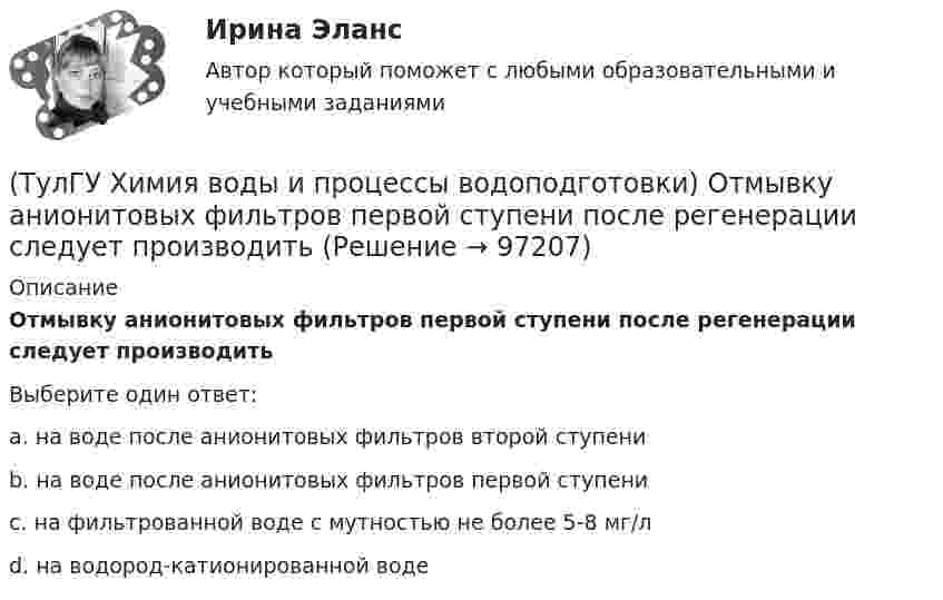      
            Описание
            Отмывку анионитовых фильтров первой ступени после регенерации следует производитьВыберите один ответ:a. на воде после анионитовых фильтров второй ступени b. на воде после анионитовых фильтров первой ступени c. на фильтрованной воде с мутностью не более 5-8 мг/л d. на водород-катионированной воде    
            
            
            💯 ТулГУ Химия воды и процессы водоподготовки (ответы на тест, ноябрь 2022)(ТулГУ Химия воды и процессы водоподготовки) Отмывку анионитовых фильтров первой ступени после регенерации следует производить(ТулГУ Химия воды и процессы водоподготовки) Отношение диаметра вертикального отстойника к высоте зону осаждения должно быть в пределах:(ТулГУ Химия воды и процессы водоподготовки) Потенциал коллоидной частицы на границе адсорбционного слоя(ТулГУ Химия воды и процессы водоподготовки) Приготовление раствора активной кремнекислоты производится(ТулГУ  Химия воды и процессы водоподготовки) Удельный расход соли на регенерацию Na-катионитовых фильтров второй ступени принимается(ТулГУ Химия воды и процессы водоподготовки) Что называется емкостью поглощения катионита(ТулГУ Химия воды и процессы водоподготовки) В качестве контактной массы для загрузки вихревых реакторов не следует применять(ТулГУ Химия воды и процессы водоподготовки) Вода источника водоснабжения считается маломутной при содержании взвеси в воде в мг/л(ТулГУ Химия воды и процессы водоподготовки) Каким образом можно увеличить количество обессоленной воды на единицу греющего пара(ТулГУ Химия воды и процессы водоподготовки) Объем расходных баков для полиакриламида (ПАА) определяется(ТулГУ Химия воды и процессы водоподготовки) Определить магниевую жесткость воды, если молекулярная масса(ТулГУ Химия воды и процессы водоподготовки) Определить магниевую жесткость воды, если молекулярная масса МMg2+=24, МCa2+ =40. Жесткость исходной воды составляет 4 мг-.экв/л, CСа2+ =60 мг/л.(ТулГУ Химия воды и процессы водоподготовки) Определить содержание кальция Ccа в воде, если молекулярная масса МMg2+=24, МCa2+ =40. Жесткость исходной воды составляет 10 мг-.экв/л, CMg2+ =60 мг/л.