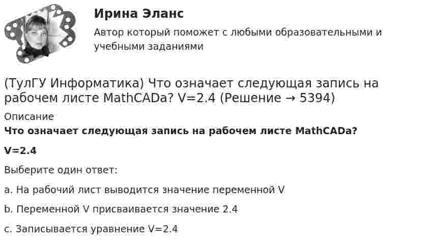     
          Описание
          Что означает следующая запись на рабочем листе MathCADа?V=2.4Выберите один ответ:a. На рабочий лист выводится значение переменной V b. Переменной V присваивается значение 2.4 c. Записывается уравнение V=2.4   
            
            
            (ТулГУ Информатика) Что не относится к преимуществам централизованного управления данными?(ТулГУ Информатика) Что означает следующая запись на рабочем листе MathCADа?  V=2.4(ТулГУ Информатика) Что означает следующая запись на рабочем листе MathCADа? V:=2.4(ТулГУ Информатика) Что означает следующая запись на рабочем листе MathCADа? X = 0(ТулГУ Информатика) Что такое логическое умножение(ТулГУ Информатика) Что такое Форматирование страницы» в MS Word(ТулГУ Информатика) Электронные схемы для управления внешними устройствами — это:(ТулГУ Информатика) Укажите упорядоченную по убыванию последовательность значений (20 бит, 10 бит, 2 байта / 2 байта, 10 бит, 20 бит / 20 бит, 2 байта, 10 бит / 2 байта, 20 бит, 10 бит)(ТулГУ Информатика) Универсальным языком программирования является (a. Снобол   b. Бейсик   c. Perl   d. Кобол)(ТулГУ Информатика) Устройство обмена информацией с другими компьютерами по телефонным каналам — это:(ТулГУ Информатика) Целые числа в компьютере хранятся в памяти:💯 ТулГУ Информатика [часть 1] (ответы на тест, август 2022)💯 ТулГУ Информатика [часть 2] (ответы на тест, август 2022)(ТулГУ Информатика) Число MCM записано в ____ системе счисления.