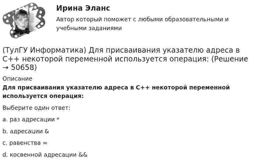      
            Описание
            Для присваивания указателю адреса в C++ некоторой переменной используется операция:Выберите один ответ:a. раз адресации * b. адресации &amp; c. равенства = d. косвенной адресации &amp;&amp;   
            
            
            (ТулГУ Информатика) Дан фрагмент текстового документа  1. Аппаратное обеспечение:  a. Системный блок  b. Монитор  c. Клавиатура  d. Принтер  2. Программное обесечение:  a. Системное  b. Прикладное  3. Инструментарий программирования  Какой тип(ТулГУ Информатика) Для присваивания указателю адреса в C++ некоторой переменной используется операция:(ТулГУ Информатика) Достоверность информации:(ТулГУ Информатика) Запрос в ООП - это то,(ТулГУ Информатика) Запрос к базе данных с полями Товар, Продавец и Цена для получения информации о продавцах, продающих товар X по цене не выше Y, содержит выражение(ТулГУ Информатика) Запросу (Физика = 5 или Информатика = 5) и Математика =5 иПерваяБуква(Фамилия) = “И” в базе данных  отвечают записи:💯 ТулГУ Информатика > Зачет/экзамен (часть 1) (правильные ответы на тест)(ТулГУ Информатика) В каком варианте перечислены все порядковые типы данных?(ТулГУ Информатика) В каком варианте представлена основная операция языка SQL?(ТулГУ Информатика) В каком виде наиболее широко используется запись алгоритмов?(ТулГУ Информатика) Во время исполнения программа находится в:(ТулГУ Информатика) В представленном фрагменте программы b:=10; d:=50 нц пока d>=b d:=d-b кц тело цикла выполнится(ТулГУ Информатика) В результате выполнения алгоритма нц для i:=3 до 5 вывод i кц будут выведены числа...(ТулГУ Информатика) В сканере ____ типа считывающая головка неподвижна, а оригинал закрепляют на вращающейся поверхности.