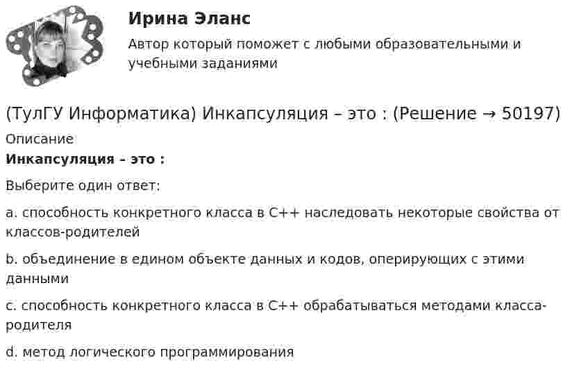      
            Описание
            Инкапсуляция – это :Выберите один ответ:a. способность конкретного класса в С++ наследовать некоторые свойства от классов-родителей b. объединение в едином объекте данных и кодов, оперирующих с этими данными c. способность конкретного класса в С++ обрабатываться методами класса-родителя d. метод логического программирования   
            
            
            💯 ТулГУ Информатика и компьютерные технологии на транспорте (ответы на тесты, декабрь 2022)(ТулГУ Информатика) Инкапсуляция – это :(ТулГУ Информатика) Интегрированная система программирования включает компонент для перевода исходного текста программы в машинный код, который называется …(ТулГУ Информатика) Какая конструкция взята в основу языка SQL?(ТулГУ Информатика) Какие простые типы данных существуют в TURBOPASCAL?(ТулГУ Информатика) Какие три категории предложений существуют в SQL?(ТулГУ Информатика) Каким образом записывается и передаётся информация в ЭВМ?(ТулГУ Информатика) Запрос в ООП - это то,(ТулГУ Информатика) Запрос к базе данных с полями Товар, Продавец и Цена для получения информации о продавцах, продающих товар X по цене не выше Y, содержит выражение(ТулГУ Информатика) Запросу (Физика = 5 или Информатика = 5) и Математика =5 иПерваяБуква(Фамилия) = “И” в базе данных  отвечают записи:💯 ТулГУ Информатика > Зачет/экзамен (часть 1) (правильные ответы на тест)💯 ТулГУ Информатика > Зачет/экзамен (часть 2) (правильные ответы на тест)(ТулГУ Информатика) Знак операции поразрядное исключающее ИЛИ в С++ имеет вид:(ТулГУ Информатика) Значение в ячейке Е5 после введения в нее формулы  =ЕСЛИ(И(С6=5;D6=3);$D$3*2;ЕСЛИ(И(C6>=3;D6=3);$D$3;0)) ... будет равно: