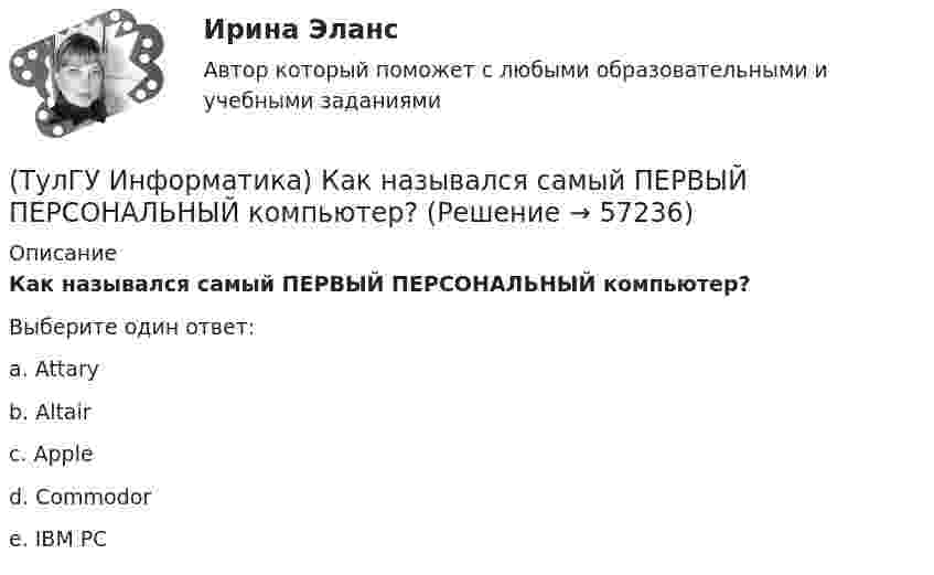      
            Описание
            Как назывался самый ПЕРВЫЙ ПЕРСОНАЛЬНЫЙ компьютер?Выберите один ответ:a. Attaryb. Altairc. Apple d. Commodor e. IBM PC    
            
            
            (ТулГУ Информатика) Каким образом записывается и передаётся информация в ЭВМ?(ТулГУ Информатика) Как назывался самый ПЕРВЫЙ ПЕРСОНАЛЬНЫЙ компьютер?(ТулГУ Информатика) Какого этапа моделирование не существует?(ТулГУ Информатика) Какое из приведенных ниже выражений MathCADa позволяет получить аналитическую зависимость для вычисления производной некоторой ранее определенной функции f(x)?(ТулГУ Информатика) Какое из приведенных ниже выражений MathCADa позволяет получить числовое значение производной некоторой ранее определенной в документе функции f(x) при заданном X?(ТулГУ Информатика) Какое количество информации содержит один разряд двоичного числа?(ТулГУ Информатика) Какой объект является базовым в MS Access?(ТулГУ Информатика) Значение в ячейке Е5 после введения в нее формулы  =ЕСЛИ(И(С6=5;D6=3);$D$3*2;ЕСЛИ(И(C6>=3;D6=3);$D$3;0)) ... будет равно:(ТулГУ Информатика) Значение переменной d после выполнения фрагмента алгоритма (операция mod (х, у) - получение остатка целочисленного лечениях x на y) k:=30 выбор при mod(k,12)= 7: d:=k; при mod(k,12)<5: d:=2; при mod(k, 12)> 9: d:= 3; иначе d:= 7;💯 ТулГУ Информатика и компьютерные технологии на транспорте (ответы на тесты, декабрь 2022)(ТулГУ Информатика) Инкапсуляция – это :(ТулГУ Информатика) Интегрированная система программирования включает компонент для перевода исходного текста программы в машинный код, который называется …(ТулГУ Информатика) Какая конструкция взята в основу языка SQL?(ТулГУ Информатика) Какие простые типы данных существуют в TURBOPASCAL?