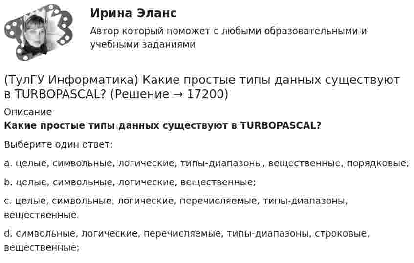      
          Описание
          Какие простые типы данных существуют в TURBOPASCAL?Выберите один ответ:a. целые, символьные, логические, типы-диапазоны, вещественные, порядковые; b. целые, символьные, логические, вещественные; c. целые, символьные, логические, перечисляемые, типы-диапазоны, вещественные. d. символьные, логические, перечисляемые, типы-диапазоны, строковые, вещественные;  
            
            
            (ТулГУ Информатика) Какая конструкция взята в основу языка SQL?(ТулГУ Информатика) Какие простые типы данных существуют в TURBOPASCAL?(ТулГУ Информатика) Какие три категории предложений существуют в SQL?(ТулГУ Информатика) Каким образом записывается и передаётся информация в ЭВМ?(ТулГУ Информатика) Как назывался самый ПЕРВЫЙ ПЕРСОНАЛЬНЫЙ компьютер?(ТулГУ Информатика) Какого этапа моделирование не существует?(ТулГУ Информатика) Какое из приведенных ниже выражений MathCADa позволяет получить аналитическую зависимость для вычисления производной некоторой ранее определенной функции f(x)?💯 ТулГУ Информатика > Зачет/экзамен (часть 1) (правильные ответы на тест)💯 ТулГУ Информатика > Зачет/экзамен (часть 2) (правильные ответы на тест)(ТулГУ Информатика) Знак операции поразрядное исключающее ИЛИ в С++ имеет вид:(ТулГУ Информатика) Значение в ячейке Е5 после введения в нее формулы  =ЕСЛИ(И(С6=5;D6=3);$D$3*2;ЕСЛИ(И(C6>=3;D6=3);$D$3;0)) ... будет равно:(ТулГУ Информатика) Значение переменной d после выполнения фрагмента алгоритма (операция mod (х, у) - получение остатка целочисленного лечениях x на y) k:=30 выбор при mod(k,12)= 7: d:=k; при mod(k,12)<5: d:=2; при mod(k, 12)> 9: d:= 3; иначе d:= 7;💯 ТулГУ Информатика и компьютерные технологии на транспорте (ответы на тесты, декабрь 2022)(ТулГУ Информатика) Инкапсуляция – это :