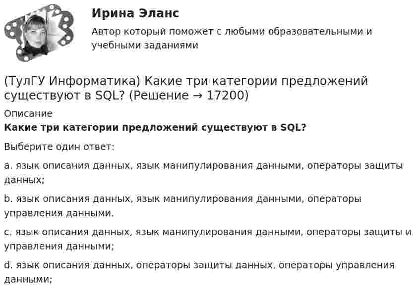     
          Описание
          Какие три категории предложений существуют в SQL?Выберите один ответ:a. язык описания данных, язык манипулирования данными, операторы защиты данных; b. язык описания данных, язык манипулирования данными, операторы управления данными. c. язык описания данных, язык манипулирования данными, операторы защиты и управления данными; d. язык описания данных, операторы защиты данных, операторы управления данными;   
            
            
            (ТулГУ Информатика) Какие простые типы данных существуют в TURBOPASCAL?(ТулГУ Информатика) Какие три категории предложений существуют в SQL?(ТулГУ Информатика) Каким образом записывается и передаётся информация в ЭВМ?(ТулГУ Информатика) Как назывался самый ПЕРВЫЙ ПЕРСОНАЛЬНЫЙ компьютер?(ТулГУ Информатика) Какого этапа моделирование не существует?(ТулГУ Информатика) Какое из приведенных ниже выражений MathCADa позволяет получить аналитическую зависимость для вычисления производной некоторой ранее определенной функции f(x)?(ТулГУ Информатика) Какое из приведенных ниже выражений MathCADa позволяет получить числовое значение производной некоторой ранее определенной в документе функции f(x) при заданном X?💯 ТулГУ Информатика > Зачет/экзамен (часть 2) (правильные ответы на тест)(ТулГУ Информатика) Знак операции поразрядное исключающее ИЛИ в С++ имеет вид:(ТулГУ Информатика) Значение в ячейке Е5 после введения в нее формулы  =ЕСЛИ(И(С6=5;D6=3);$D$3*2;ЕСЛИ(И(C6>=3;D6=3);$D$3;0)) ... будет равно:(ТулГУ Информатика) Значение переменной d после выполнения фрагмента алгоритма (операция mod (х, у) - получение остатка целочисленного лечениях x на y) k:=30 выбор при mod(k,12)= 7: d:=k; при mod(k,12)<5: d:=2; при mod(k, 12)> 9: d:= 3; иначе d:= 7;💯 ТулГУ Информатика и компьютерные технологии на транспорте (ответы на тесты, декабрь 2022)(ТулГУ Информатика) Инкапсуляция – это :(ТулГУ Информатика) Интегрированная система программирования включает компонент для перевода исходного текста программы в машинный код, который называется …
