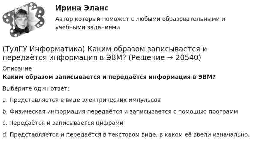      
          Описание
          Каким образом записывается и передаётся информация в ЭВМ?Выберите один ответ:a. Представляется в виде электрических импульсов b. Физическая информация передаётся и записывается с помощью программ c. Передаётся и записывается цифрами d. Представляется и передаётся в текстовом виде, в каком её ввели изначально.   
            
            
            (ТулГУ Информатика) Какие три категории предложений существуют в SQL?(ТулГУ Информатика) Каким образом записывается и передаётся информация в ЭВМ?(ТулГУ Информатика) Как назывался самый ПЕРВЫЙ ПЕРСОНАЛЬНЫЙ компьютер?(ТулГУ Информатика) Какого этапа моделирование не существует?(ТулГУ Информатика) Какое из приведенных ниже выражений MathCADa позволяет получить аналитическую зависимость для вычисления производной некоторой ранее определенной функции f(x)?(ТулГУ Информатика) Какое из приведенных ниже выражений MathCADa позволяет получить числовое значение производной некоторой ранее определенной в документе функции f(x) при заданном X?(ТулГУ Информатика) Какое количество информации содержит один разряд двоичного числа?(ТулГУ Информатика) Знак операции поразрядное исключающее ИЛИ в С++ имеет вид:(ТулГУ Информатика) Значение в ячейке Е5 после введения в нее формулы  =ЕСЛИ(И(С6=5;D6=3);$D$3*2;ЕСЛИ(И(C6>=3;D6=3);$D$3;0)) ... будет равно:(ТулГУ Информатика) Значение переменной d после выполнения фрагмента алгоритма (операция mod (х, у) - получение остатка целочисленного лечениях x на y) k:=30 выбор при mod(k,12)= 7: d:=k; при mod(k,12)<5: d:=2; при mod(k, 12)> 9: d:= 3; иначе d:= 7;💯 ТулГУ Информатика и компьютерные технологии на транспорте (ответы на тесты, декабрь 2022)(ТулГУ Информатика) Инкапсуляция – это :(ТулГУ Информатика) Интегрированная система программирования включает компонент для перевода исходного текста программы в машинный код, который называется …(ТулГУ Информатика) Какая конструкция взята в основу языка SQL?