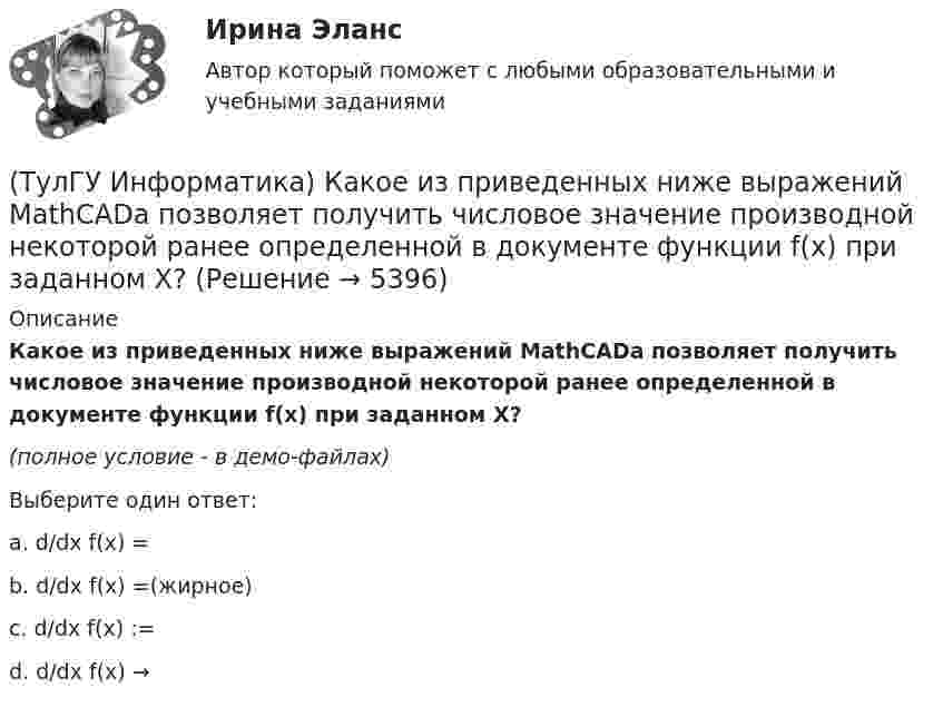     
          Описание
          Какое из приведенных ниже выражений MathCADa позволяет получить числовое значение производной некоторой ранее определенной в документе функции f(x) при заданном X?(полное условие - в демо-файлах)﻿Выберите один ответ:a. d/dx f(x) =b. d/dx f(x) =(жирное)c. d/dx f(x) := d. d/dx f(x) →   
            
            
            (ТулГУ Информатика) Какое из приведенных ниже выражений MathCADa позволяет получить аналитическую зависимость для вычисления производной некоторой ранее определенной функции f(x)?(ТулГУ Информатика) Какое из приведенных ниже выражений MathCADa позволяет получить числовое значение производной некоторой ранее определенной в документе функции f(x) при заданном X?(ТулГУ Информатика) Какое количество информации содержит один разряд двоичного числа?(ТулГУ Информатика) Какой объект является базовым в MS Access?(ТулГУ Информатика) Какой тип информации не существует?(ТулГУ Информатика) Какую комбинацию клавиш в РЕДАКТОРЕ ФОРМУЛ можно использовать для ввода ПРОБЕЛА?(ТулГУ Информатика) Конкретный объект возникает при:(ТулГУ Информатика) Инкапсуляция – это :(ТулГУ Информатика) Интегрированная система программирования включает компонент для перевода исходного текста программы в машинный код, который называется …(ТулГУ Информатика) Какая конструкция взята в основу языка SQL?(ТулГУ Информатика) Какие простые типы данных существуют в TURBOPASCAL?(ТулГУ Информатика) Какие три категории предложений существуют в SQL?(ТулГУ Информатика) Каким образом записывается и передаётся информация в ЭВМ?(ТулГУ Информатика) Как назывался самый ПЕРВЫЙ ПЕРСОНАЛЬНЫЙ компьютер?