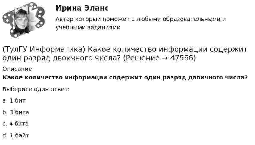      
            Описание
            Какое количество информации содержит один разряд двоичного числа?Выберите один ответ:a. 1 битb. 3 битаc. 4 битаd. 1 байт  
            
            
            (ТулГУ Информатика) Какое из приведенных ниже выражений MathCADa позволяет получить числовое значение производной некоторой ранее определенной в документе функции f(x) при заданном X?(ТулГУ Информатика) Какое количество информации содержит один разряд двоичного числа?(ТулГУ Информатика) Какой объект является базовым в MS Access?(ТулГУ Информатика) Какой тип информации не существует?(ТулГУ Информатика) Какую комбинацию клавиш в РЕДАКТОРЕ ФОРМУЛ можно использовать для ввода ПРОБЕЛА?(ТулГУ Информатика) Конкретный объект возникает при:(ТулГУ Информатика) Координатную сетку (Excel) на рабочем листе образуют:(ТулГУ Информатика) Интегрированная система программирования включает компонент для перевода исходного текста программы в машинный код, который называется …(ТулГУ Информатика) Какая конструкция взята в основу языка SQL?(ТулГУ Информатика) Какие простые типы данных существуют в TURBOPASCAL?(ТулГУ Информатика) Какие три категории предложений существуют в SQL?(ТулГУ Информатика) Каким образом записывается и передаётся информация в ЭВМ?(ТулГУ Информатика) Как назывался самый ПЕРВЫЙ ПЕРСОНАЛЬНЫЙ компьютер?(ТулГУ Информатика) Какого этапа моделирование не существует?