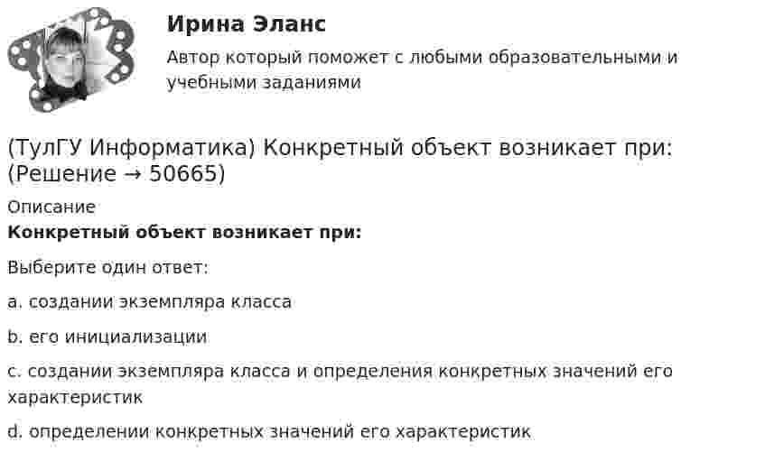      
            Описание
            Конкретный объект возникает при:Выберите один ответ:a. создании экземпляра класса b. его инициализации c. создании экземпляра класса и определения конкретных значений его характеристик d. определении конкретных значений его характеристик   
            
            
            (ТулГУ Информатика) Какую комбинацию клавиш в РЕДАКТОРЕ ФОРМУЛ можно использовать для ввода ПРОБЕЛА?(ТулГУ Информатика) Конкретный объект возникает при:(ТулГУ Информатика) Координатную сетку (Excel) на рабочем листе образуют:(ТулГУ Информатика) К сервисам сети Интернет не относят …(ТулГУ Информатика) Кэш-память используется для …(ТулГУ Информатика) Логические выражения –(ТулГУ Информатика) Маркировка CD-R означает:(ТулГУ Информатика) Каким образом записывается и передаётся информация в ЭВМ?(ТулГУ Информатика) Как назывался самый ПЕРВЫЙ ПЕРСОНАЛЬНЫЙ компьютер?(ТулГУ Информатика) Какого этапа моделирование не существует?(ТулГУ Информатика) Какое из приведенных ниже выражений MathCADa позволяет получить аналитическую зависимость для вычисления производной некоторой ранее определенной функции f(x)?(ТулГУ Информатика) Какое из приведенных ниже выражений MathCADa позволяет получить числовое значение производной некоторой ранее определенной в документе функции f(x) при заданном X?(ТулГУ Информатика) Какое количество информации содержит один разряд двоичного числа?(ТулГУ Информатика) Какой объект является базовым в MS Access?