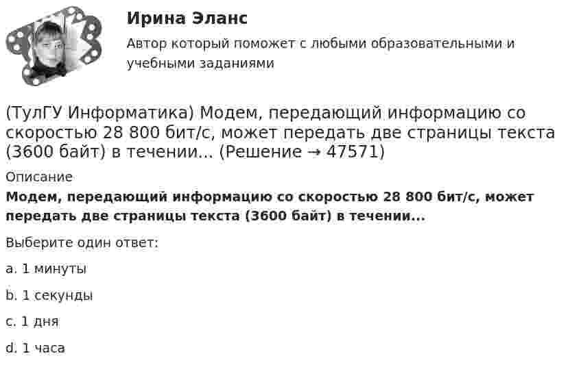      
            Описание
            Модем, передающий информацию со скоростью 28 800 бит/с, может передать две страницы текста (3600 байт) в течении...Выберите один ответ:a. 1 минуты b. 1 секунды c. 1 дня d. 1 часа   
            
            
            (ТулГУ Информатика) Модем, передающий информацию со скоростью 28800 бит/с, за 1 с может передать(ТулГУ Информатика) Модем, передающий информацию со скоростью 28 800 бит/с, может передать две страницы текста (3600 байт) в течении...(ТулГУ Информатика) Мост - это:(ТулГУ Информатика) Назначением шин компьютера является...(ТулГУ Информатика) Наиболее распространенной операционной системой для локальной вычислительной сети является:(ТулГУ Информатика) Найдите корень уравнения f(x)=0 при следующих значениях коэффициентов  a ⋅ xⁿ + b ⋅ eˣ + c = 0 (n= 3, a= 10, b= 2, с= 1)(ТулГУ Информатика) Найдите корень уравнения f(x)=0 при следующих значениях коэффициентов a ⋅ xⁿ + b ⋅ eˣ + c = 0 (n= 3, a= 10, b= 8, с= 1)(ТулГУ Информатика) Какой тип информации не существует?(ТулГУ Информатика) Какую комбинацию клавиш в РЕДАКТОРЕ ФОРМУЛ можно использовать для ввода ПРОБЕЛА?(ТулГУ Информатика) Конкретный объект возникает при:(ТулГУ Информатика) Координатную сетку (Excel) на рабочем листе образуют:(ТулГУ Информатика) К сервисам сети Интернет не относят …(ТулГУ Информатика) Кэш-память используется для …(ТулГУ Информатика) Логические выражения –