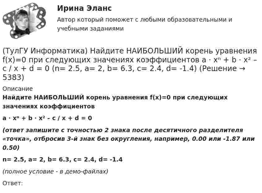     
          Описание
          Найдите НАИБОЛЬШИЙ корень уравнения f(x)=0 при следующих значениях коэффициентовa ⋅ xⁿ + b ⋅ x² – c / x + d = 0(ответ запишите с точностью 2 знака после десятичного разделителя «точка», отбросив 3-й знак без округления, например, 0.00 или -1.87 или 0.50)n= 2.5, a= 2, b= 6.3, c= 2.4, d= -1.4(полное условие - в демо-файлах)Ответ:  
            
            
            (ТулГУ Информатика) Найдите НАИБОЛЬШИЙ корень уравнения f(x)=0 при следующих значениях коэффициентов  a ⋅ xⁿ + b ⋅ x² – c / x + d = 0 (n= 2.5, a= 2, b= 6.3, c= 2.4, d= -1)(ТулГУ Информатика) Найдите НАИБОЛЬШИЙ корень уравнения f(x)=0 при следующих значениях коэффициентов a ⋅ xⁿ + b ⋅ x² – c / x + d = 0 (n= 2.5, a= 2, b= 6.3, c= 2.4, d= -1.4)(ТулГУ Информатика) Найдите НАИБОЛЬШИЙ корень уравнения f(x)=0 при следующих значениях коэффициентов a ⋅ xⁿ + b ⋅ x² – c / x + d = 0 (n= 2.5, a= 4, b= 6.3, c= 2.4, d= -1.4)(ТулГУ Информатика) Найдите НАИБОЛЬШИЙ корень уравнения f(x)=0 при следующих значениях коэффициентов a ⋅ xⁿ + b ⋅ x² – c / x + d = 0 (n= 3, a= 3, b= -8.3, c= 4.4, d= -2.1)(ТулГУ Информатика) Найдите НАИБОЛЬШИЙ корень уравнения f(x)=0 при следующих значениях коэффициентов  a ⋅ xⁿ + b ⋅ x² – c / x + d = 0 (n= 4, a= 4, b= -3.3, c= 2.4, d= -1.4)(ТулГУ Информатика) Найдите НАИБОЛЬШИЙ корень уравнения f(x)=0 при следующих значениях коэффициентов a ⋅ xⁿ + b ⋅ x² – c / x + d = 0 (n= 4, a= 4, b= -7.8, c= 2.4, d= -1.4)(ТулГУ Информатика) Найдите с точностью до 3 знаков после запятой значение определенного интеграла при следующих значениях коэффициентов I = ∫₁b sin(x² + c) / (g ⋅ √x). (b= 2, c= 3, g= 2)(ТулГУ Информатика) Наиболее распространенной операционной системой для локальной вычислительной сети является:(ТулГУ Информатика) Найдите корень уравнения f(x)=0 при следующих значениях коэффициентов  a ⋅ xⁿ + b ⋅ eˣ + c = 0 (n= 3, a= 10, b= 2, с= 1)(ТулГУ Информатика) Найдите корень уравнения f(x)=0 при следующих значениях коэффициентов a ⋅ xⁿ + b ⋅ eˣ + c = 0 (n= 3, a= 10, b= 8, с= 1)(ТулГУ Информатика) Найдите корень уравнения f(x)=0 при следующих значениях коэффициентов a ⋅ xⁿ + b ⋅ eˣ + c = 0 (n= 3, a= 2, b= 6, с= 1)(ТулГУ Информатика) Найдите корень уравнения f(x)=0 при следующих значениях коэффициентов a ⋅ xⁿ + b ⋅ eˣ + c = 0 (n= 3, a= 6, b= 1, с= 1)(ТулГУ Информатика) Найдите корень уравнения f(x)=0 при следующих значениях коэффициентов a ⋅ xⁿ + b ⋅ eˣ + c = 0 (n= 3, a= 7, b= 4, с= 1)(ТулГУ Информатика) Найдите корень уравнения f(x)=0 при следующих значениях коэффициентов a ⋅ xⁿ + b ⋅ eˣ + c = 0 (n= 3, a= 8, b= 6, с= 1)