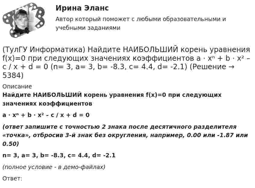     
          Описание
          Найдите НАИБОЛЬШИЙ корень уравнения f(x)=0 при следующих значениях коэффициентовa ⋅ xⁿ + b ⋅ x² – c / x + d = 0(ответ запишите с точностью 2 знака после десятичного разделителя «точка», отбросив 3-й знак без округления, например, 0.00 или -1.87 или 0.50)n= 3, a= 3, b= -8.3, c= 4.4, d= -2.1(полное условие - в демо-файлах)Ответ:  
            
            
            (ТулГУ Информатика) Найдите НАИБОЛЬШИЙ корень уравнения f(x)=0 при следующих значениях коэффициентов a ⋅ xⁿ + b ⋅ x² – c / x + d = 0 (n= 2.5, a= 4, b= 6.3, c= 2.4, d= -1.4)(ТулГУ Информатика) Найдите НАИБОЛЬШИЙ корень уравнения f(x)=0 при следующих значениях коэффициентов a ⋅ xⁿ + b ⋅ x² – c / x + d = 0 (n= 3, a= 3, b= -8.3, c= 4.4, d= -2.1)(ТулГУ Информатика) Найдите НАИБОЛЬШИЙ корень уравнения f(x)=0 при следующих значениях коэффициентов  a ⋅ xⁿ + b ⋅ x² – c / x + d = 0 (n= 4, a= 4, b= -3.3, c= 2.4, d= -1.4)(ТулГУ Информатика) Найдите НАИБОЛЬШИЙ корень уравнения f(x)=0 при следующих значениях коэффициентов a ⋅ xⁿ + b ⋅ x² – c / x + d = 0 (n= 4, a= 4, b= -7.8, c= 2.4, d= -1.4)(ТулГУ Информатика) Найдите с точностью до 3 знаков после запятой значение определенного интеграла при следующих значениях коэффициентов I = ∫₁b sin(x² + c) / (g ⋅ √x). (b= 2, c= 3, g= 2)(ТулГУ Информатика) Найдите с точностью до 3 знаков после запятой значение определенного интеграла при следующих значениях коэффициентов  I = ∫₁b sin(x² + c) / (g ⋅ √x). (b= 2, c= 5, g= 2)(ТулГУ Информатика) Найдите с точностью до 3 знаков после запятой значение определенного интеграла при следующих значениях коэффициентов I = ∫₁b sin(x² + c) / (g ⋅ √x). (b= 2, c= 6, g= 4)(ТулГУ Информатика) Найдите корень уравнения f(x)=0 при следующих значениях коэффициентов a ⋅ xⁿ + b ⋅ eˣ + c = 0 (n= 3, a= 10, b= 8, с= 1)(ТулГУ Информатика) Найдите корень уравнения f(x)=0 при следующих значениях коэффициентов a ⋅ xⁿ + b ⋅ eˣ + c = 0 (n= 3, a= 2, b= 6, с= 1)(ТулГУ Информатика) Найдите корень уравнения f(x)=0 при следующих значениях коэффициентов a ⋅ xⁿ + b ⋅ eˣ + c = 0 (n= 3, a= 6, b= 1, с= 1)(ТулГУ Информатика) Найдите корень уравнения f(x)=0 при следующих значениях коэффициентов a ⋅ xⁿ + b ⋅ eˣ + c = 0 (n= 3, a= 7, b= 4, с= 1)(ТулГУ Информатика) Найдите корень уравнения f(x)=0 при следующих значениях коэффициентов a ⋅ xⁿ + b ⋅ eˣ + c = 0 (n= 3, a= 8, b= 6, с= 1)(ТулГУ Информатика) Найдите корень уравнения f(x)=0 при следующих значениях коэффициентов a ⋅ xⁿ + b ⋅ eˣ + c = 0 (n= 3, a= 9, b= 3, с= 1)(ТулГУ Информатика) Найдите НАИБОЛЬШИЙ корень уравнения f(x)=0 при следующих значениях коэффициентов  a ⋅ xⁿ + b ⋅ x² – c / x + d = 0 (n= 2.5, a= 2, b= 6.3, c= 2.4, d= -1)