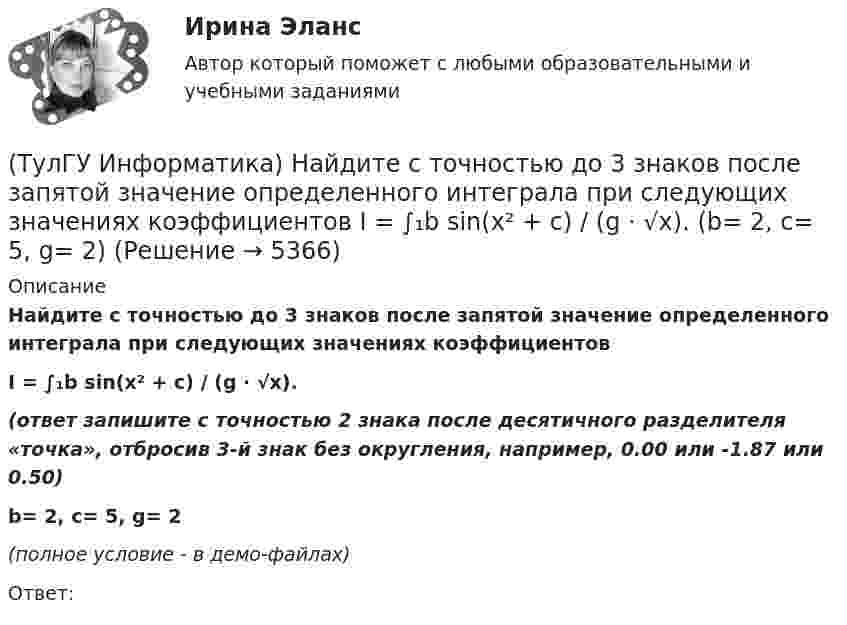     
          Описание
          Найдите с точностью до 3 знаков после запятой значение определенного интеграла при следующих значениях коэффициентовI = ∫₁b sin(x² + c) / (g ⋅ √x).(ответ запишите с точностью 2 знака после десятичного разделителя «точка», отбросив 3-й знак без округления, например, 0.00 или -1.87 или 0.50)b= 2, c= 5, g= 2﻿(полное условие - в демо-файлах)Ответ:  
            
            
            (ТулГУ Информатика) Найдите с точностью до 3 знаков после запятой значение определенного интеграла при следующих значениях коэффициентов I = ∫₁b sin(x² + c) / (g ⋅ √x). (b= 2, c= 3, g= 2)(ТулГУ Информатика) Найдите с точностью до 3 знаков после запятой значение определенного интеграла при следующих значениях коэффициентов  I = ∫₁b sin(x² + c) / (g ⋅ √x). (b= 2, c= 5, g= 2)(ТулГУ Информатика) Найдите с точностью до 3 знаков после запятой значение определенного интеграла при следующих значениях коэффициентов I = ∫₁b sin(x² + c) / (g ⋅ √x). (b= 2, c= 6, g= 4)(ТулГУ Информатика) Найдите с точностью до 3 знаков после запятой значение определенного интеграла при следующих значениях коэффициентов I = ∫₁b sin(x² + c) / (g ⋅ √x). (b= 4, c= 2, g= 1)(ТулГУ Информатика) Найдите с точностью до 3 знаков после запятой значение определенного интеграла при следующих значениях коэффициентов I = ∫₁b sin(x² + c) / (g ⋅ √x). (b= 4, c= 3, g= 1)(ТулГУ Информатика) Найдите с точностью до 3 знаков после запятой значение определенного интеграла при следующих значениях коэффициентов I = ∫₁b x/c ⋅ lg(x²/g). (b= 2, c= 2, g= 3)(ТулГУ Информатика) Найдите с точностью до 3 знаков после запятой значение определенного интеграла при следующих значениях коэффициентов  I = ∫₁b x/c ⋅ lg(x²/g). (b= 2, c= 3, g= 3)(ТулГУ Информатика) Найдите корень уравнения f(x)=0 при следующих значениях коэффициентов a ⋅ xⁿ + b ⋅ eˣ + c = 0 (n= 3, a= 8, b= 6, с= 1)(ТулГУ Информатика) Найдите корень уравнения f(x)=0 при следующих значениях коэффициентов a ⋅ xⁿ + b ⋅ eˣ + c = 0 (n= 3, a= 9, b= 3, с= 1)(ТулГУ Информатика) Найдите НАИБОЛЬШИЙ корень уравнения f(x)=0 при следующих значениях коэффициентов  a ⋅ xⁿ + b ⋅ x² – c / x + d = 0 (n= 2.5, a= 2, b= 6.3, c= 2.4, d= -1)(ТулГУ Информатика) Найдите НАИБОЛЬШИЙ корень уравнения f(x)=0 при следующих значениях коэффициентов a ⋅ xⁿ + b ⋅ x² – c / x + d = 0 (n= 2.5, a= 2, b= 6.3, c= 2.4, d= -1.4)(ТулГУ Информатика) Найдите НАИБОЛЬШИЙ корень уравнения f(x)=0 при следующих значениях коэффициентов a ⋅ xⁿ + b ⋅ x² – c / x + d = 0 (n= 2.5, a= 4, b= 6.3, c= 2.4, d= -1.4)(ТулГУ Информатика) Найдите НАИБОЛЬШИЙ корень уравнения f(x)=0 при следующих значениях коэффициентов a ⋅ xⁿ + b ⋅ x² – c / x + d = 0 (n= 3, a= 3, b= -8.3, c= 4.4, d= -2.1)(ТулГУ Информатика) Найдите НАИБОЛЬШИЙ корень уравнения f(x)=0 при следующих значениях коэффициентов  a ⋅ xⁿ + b ⋅ x² – c / x + d = 0 (n= 4, a= 4, b= -3.3, c= 2.4, d= -1.4)