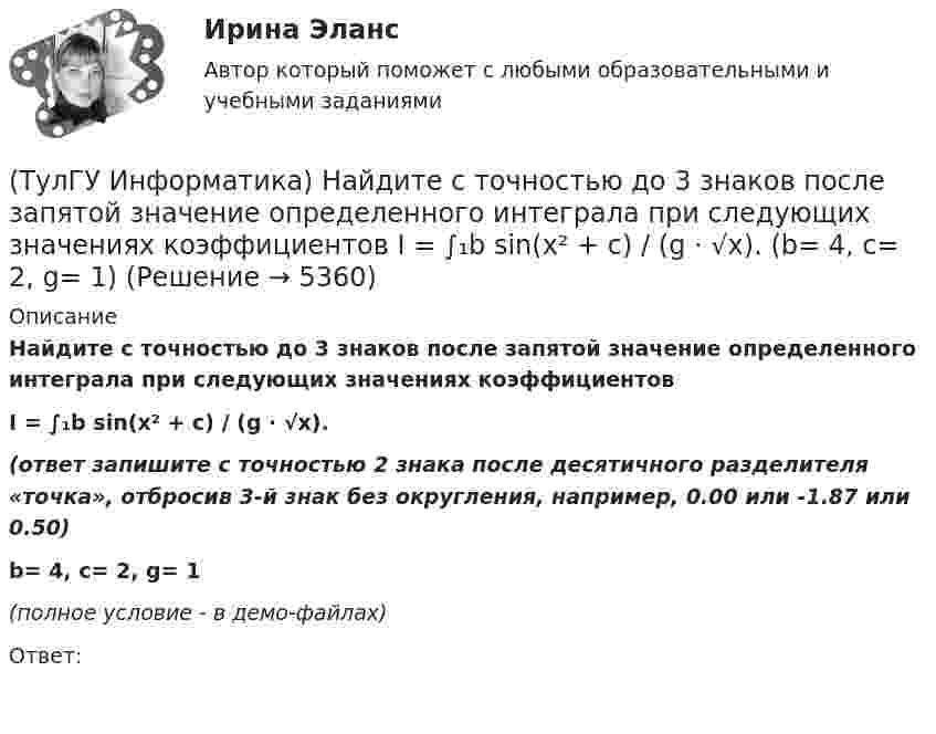     
          Описание
          Найдите с точностью до 3 знаков после запятой значение определенного интеграла при следующих значениях коэффициентовI = ∫₁b sin(x² + c) / (g ⋅ √x).(ответ запишите с точностью 2 знака после десятичного разделителя «точка», отбросив 3-й знак без округления, например, 0.00 или -1.87 или 0.50)b= 4, c= 2, g= 1﻿(полное условие - в демо-файлах)Ответ:  
            
            
            (ТулГУ Информатика) Найдите с точностью до 3 знаков после запятой значение определенного интеграла при следующих значениях коэффициентов I = ∫₁b sin(x² + c) / (g ⋅ √x). (b= 2, c= 6, g= 4)(ТулГУ Информатика) Найдите с точностью до 3 знаков после запятой значение определенного интеграла при следующих значениях коэффициентов I = ∫₁b sin(x² + c) / (g ⋅ √x). (b= 4, c= 2, g= 1)(ТулГУ Информатика) Найдите с точностью до 3 знаков после запятой значение определенного интеграла при следующих значениях коэффициентов I = ∫₁b sin(x² + c) / (g ⋅ √x). (b= 4, c= 3, g= 1)(ТулГУ Информатика) Найдите с точностью до 3 знаков после запятой значение определенного интеграла при следующих значениях коэффициентов I = ∫₁b x/c ⋅ lg(x²/g). (b= 2, c= 2, g= 3)(ТулГУ Информатика) Найдите с точностью до 3 знаков после запятой значение определенного интеграла при следующих значениях коэффициентов  I = ∫₁b x/c ⋅ lg(x²/g). (b= 2, c= 3, g= 3)(ТулГУ Информатика) Найдите с точностью до 3 знаков после запятой значение определенного интеграла при следующих значениях коэффициентов I = ∫₁b x/c ⋅ lg(x²/g). (b= 2, c= 6, g= 8)(ТулГУ Информатика) Найдите с точностью до 3 знаков после запятой значение определенного интеграла при следующих значениях коэффициентов I = ∫₁b x/c ⋅ lg(x²/g). (b= 4, c= 3, g= 4)(ТулГУ Информатика) Найдите НАИБОЛЬШИЙ корень уравнения f(x)=0 при следующих значениях коэффициентов  a ⋅ xⁿ + b ⋅ x² – c / x + d = 0 (n= 2.5, a= 2, b= 6.3, c= 2.4, d= -1)(ТулГУ Информатика) Найдите НАИБОЛЬШИЙ корень уравнения f(x)=0 при следующих значениях коэффициентов a ⋅ xⁿ + b ⋅ x² – c / x + d = 0 (n= 2.5, a= 2, b= 6.3, c= 2.4, d= -1.4)(ТулГУ Информатика) Найдите НАИБОЛЬШИЙ корень уравнения f(x)=0 при следующих значениях коэффициентов a ⋅ xⁿ + b ⋅ x² – c / x + d = 0 (n= 2.5, a= 4, b= 6.3, c= 2.4, d= -1.4)(ТулГУ Информатика) Найдите НАИБОЛЬШИЙ корень уравнения f(x)=0 при следующих значениях коэффициентов a ⋅ xⁿ + b ⋅ x² – c / x + d = 0 (n= 3, a= 3, b= -8.3, c= 4.4, d= -2.1)(ТулГУ Информатика) Найдите НАИБОЛЬШИЙ корень уравнения f(x)=0 при следующих значениях коэффициентов  a ⋅ xⁿ + b ⋅ x² – c / x + d = 0 (n= 4, a= 4, b= -3.3, c= 2.4, d= -1.4)(ТулГУ Информатика) Найдите НАИБОЛЬШИЙ корень уравнения f(x)=0 при следующих значениях коэффициентов a ⋅ xⁿ + b ⋅ x² – c / x + d = 0 (n= 4, a= 4, b= -7.8, c= 2.4, d= -1.4)(ТулГУ Информатика) Найдите с точностью до 3 знаков после запятой значение определенного интеграла при следующих значениях коэффициентов I = ∫₁b sin(x² + c) / (g ⋅ √x). (b= 2, c= 3, g= 2)