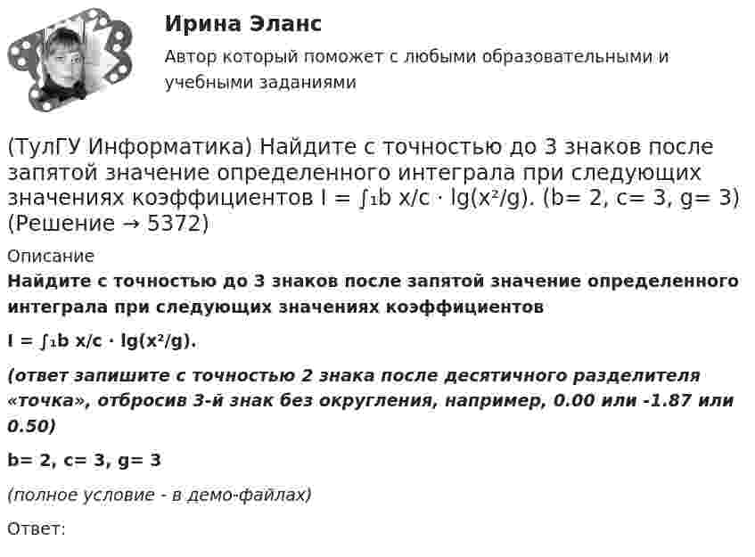    
          Описание
          Найдите с точностью до 3 знаков после запятой значение определенного интеграла при следующих значениях коэффициентовI = ∫₁b x/c ⋅ lg(x²/g).(ответ запишите с точностью 2 знака после десятичного разделителя «точка», отбросив 3-й знак без округления, например, 0.00 или -1.87 или 0.50)b= 2, c= 3, g= 3(полное условие - в демо-файлах)Ответ:  
            
            
            (ТулГУ Информатика) Найдите с точностью до 3 знаков после запятой значение определенного интеграла при следующих значениях коэффициентов I = ∫₁b x/c ⋅ lg(x²/g). (b= 2, c= 2, g= 3)(ТулГУ Информатика) Найдите с точностью до 3 знаков после запятой значение определенного интеграла при следующих значениях коэффициентов  I = ∫₁b x/c ⋅ lg(x²/g). (b= 2, c= 3, g= 3)(ТулГУ Информатика) Найдите с точностью до 3 знаков после запятой значение определенного интеграла при следующих значениях коэффициентов I = ∫₁b x/c ⋅ lg(x²/g). (b= 2, c= 6, g= 8)(ТулГУ Информатика) Найдите с точностью до 3 знаков после запятой значение определенного интеграла при следующих значениях коэффициентов I = ∫₁b x/c ⋅ lg(x²/g). (b= 4, c= 3, g= 4)(ТулГУ Информатика) Найдите с точностью до 3 знаков после запятой значение определенного интеграла при следующих значениях коэффициентов I = ∫₁b x/c ⋅ lg(x²/g). (b= 4, c= 5, g= 3)(ТулГУ Информатика) Обнаруженное при тестировании нарушение формы записи программы приводит к сообщению о(б) … ошибке(ТулГУ Информатика) Общие информационные процессы – это:(ТулГУ Информатика) Найдите НАИБОЛЬШИЙ корень уравнения f(x)=0 при следующих значениях коэффициентов a ⋅ xⁿ + b ⋅ x² – c / x + d = 0 (n= 3, a= 3, b= -8.3, c= 4.4, d= -2.1)(ТулГУ Информатика) Найдите НАИБОЛЬШИЙ корень уравнения f(x)=0 при следующих значениях коэффициентов  a ⋅ xⁿ + b ⋅ x² – c / x + d = 0 (n= 4, a= 4, b= -3.3, c= 2.4, d= -1.4)(ТулГУ Информатика) Найдите НАИБОЛЬШИЙ корень уравнения f(x)=0 при следующих значениях коэффициентов a ⋅ xⁿ + b ⋅ x² – c / x + d = 0 (n= 4, a= 4, b= -7.8, c= 2.4, d= -1.4)(ТулГУ Информатика) Найдите с точностью до 3 знаков после запятой значение определенного интеграла при следующих значениях коэффициентов I = ∫₁b sin(x² + c) / (g ⋅ √x). (b= 2, c= 3, g= 2)(ТулГУ Информатика) Найдите с точностью до 3 знаков после запятой значение определенного интеграла при следующих значениях коэффициентов  I = ∫₁b sin(x² + c) / (g ⋅ √x). (b= 2, c= 5, g= 2)(ТулГУ Информатика) Найдите с точностью до 3 знаков после запятой значение определенного интеграла при следующих значениях коэффициентов I = ∫₁b sin(x² + c) / (g ⋅ √x). (b= 2, c= 6, g= 4)(ТулГУ Информатика) Найдите с точностью до 3 знаков после запятой значение определенного интеграла при следующих значениях коэффициентов I = ∫₁b sin(x² + c) / (g ⋅ √x). (b= 4, c= 2, g= 1)