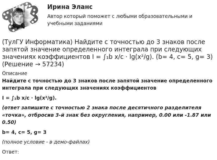     
            Описание
            Найдите с точностью до 3 знаков после запятой значение определенного интеграла при следующих значениях коэффициентовI = ∫₁b x/c ⋅ lg(x²/g).(ответ запишите с точностью 2 знака после десятичного разделителя «точка», отбросив 3-й знак без округления, например, 0.00 или -1.87 или 0.50)b= 4, c= 5, g= 3(полное условие - в демо-файлах)Ответ:   
            
            
            (ТулГУ Информатика) Найдите с точностью до 3 знаков после запятой значение определенного интеграла при следующих значениях коэффициентов I = ∫₁b x/c ⋅ lg(x²/g). (b= 4, c= 3, g= 4)(ТулГУ Информатика) Найдите с точностью до 3 знаков после запятой значение определенного интеграла при следующих значениях коэффициентов I = ∫₁b x/c ⋅ lg(x²/g). (b= 4, c= 5, g= 3)(ТулГУ Информатика) Обнаруженное при тестировании нарушение формы записи программы приводит к сообщению о(б) … ошибке(ТулГУ Информатика) Общие информационные процессы – это:(ТулГУ Информатика) Общие принципы функционирования универсальных вычислительных устройств ( компьютеров сформулировал:(ТулГУ Информатика) Объявление char S1[ ] = {a\0}; в C++ создает массив из ___(вставить) элементов:(ТулГУ Информатика) Объявлены структуры в C++ structs{ inti,r; charp;} s1, *s2; Какое из обращений к элементам структуры является ошибочным (выбрать): 1) s1.i 2) s2->r ; 3) p=&s1; s2->r;:(ТулГУ Информатика) Найдите с точностью до 3 знаков после запятой значение определенного интеграла при следующих значениях коэффициентов I = ∫₁b sin(x² + c) / (g ⋅ √x). (b= 2, c= 3, g= 2)(ТулГУ Информатика) Найдите с точностью до 3 знаков после запятой значение определенного интеграла при следующих значениях коэффициентов  I = ∫₁b sin(x² + c) / (g ⋅ √x). (b= 2, c= 5, g= 2)(ТулГУ Информатика) Найдите с точностью до 3 знаков после запятой значение определенного интеграла при следующих значениях коэффициентов I = ∫₁b sin(x² + c) / (g ⋅ √x). (b= 2, c= 6, g= 4)(ТулГУ Информатика) Найдите с точностью до 3 знаков после запятой значение определенного интеграла при следующих значениях коэффициентов I = ∫₁b sin(x² + c) / (g ⋅ √x). (b= 4, c= 2, g= 1)(ТулГУ Информатика) Найдите с точностью до 3 знаков после запятой значение определенного интеграла при следующих значениях коэффициентов I = ∫₁b sin(x² + c) / (g ⋅ √x). (b= 4, c= 3, g= 1)(ТулГУ Информатика) Найдите с точностью до 3 знаков после запятой значение определенного интеграла при следующих значениях коэффициентов I = ∫₁b x/c ⋅ lg(x²/g). (b= 2, c= 2, g= 3)(ТулГУ Информатика) Найдите с точностью до 3 знаков после запятой значение определенного интеграла при следующих значениях коэффициентов  I = ∫₁b x/c ⋅ lg(x²/g). (b= 2, c= 3, g= 3)