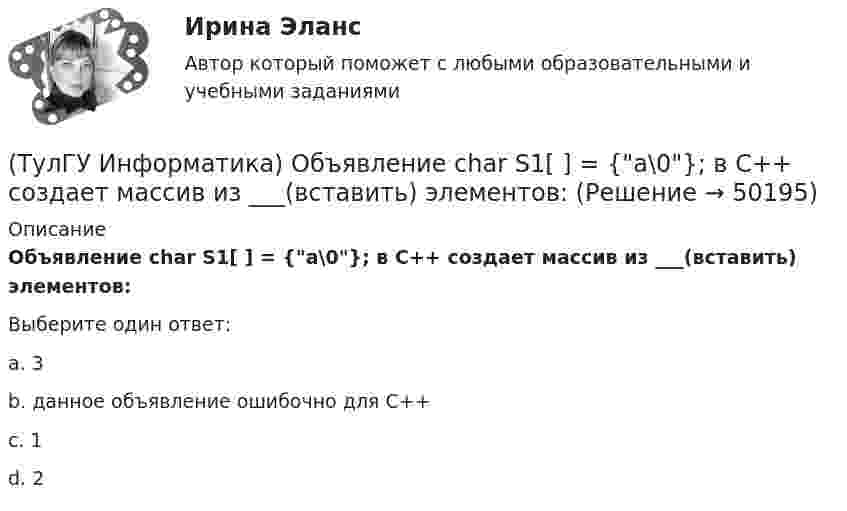     
            Описание
            Объявление char S1[ ] = {a\0}; в C++ создает массив из ___(вставить) элементов:Выберите один ответ:a. 3 b. данное объявление ошибочно для С++ c. 1 d. 2   
            
            
            (ТулГУ Информатика) Общие принципы функционирования универсальных вычислительных устройств ( компьютеров сформулировал:(ТулГУ Информатика) Объявление char S1[ ] = {a\0}; в C++ создает массив из ___(вставить) элементов:(ТулГУ Информатика) Объявлены структуры в C++ structs{ inti,r; charp;} s1, *s2; Какое из обращений к элементам структуры является ошибочным (выбрать): 1) s1.i 2) s2->r ; 3) p=&s1; s2->r;:(ТулГУ Информатика) Основная идея структурного программирования состоит в том, что ..💯 ТулГУ Информатика (ответы на тесты, декабрь 2022)💯 ТулГУ Информатика (ответы на тесты, октябрь 2022)💯 ТулГУ Информатика (ответы на тесты, сентябрь 2022)(ТулГУ Информатика) Найдите с точностью до 3 знаков после запятой значение определенного интеграла при следующих значениях коэффициентов I = ∫₁b sin(x² + c) / (g ⋅ √x). (b= 4, c= 3, g= 1)(ТулГУ Информатика) Найдите с точностью до 3 знаков после запятой значение определенного интеграла при следующих значениях коэффициентов I = ∫₁b x/c ⋅ lg(x²/g). (b= 2, c= 2, g= 3)(ТулГУ Информатика) Найдите с точностью до 3 знаков после запятой значение определенного интеграла при следующих значениях коэффициентов  I = ∫₁b x/c ⋅ lg(x²/g). (b= 2, c= 3, g= 3)(ТулГУ Информатика) Найдите с точностью до 3 знаков после запятой значение определенного интеграла при следующих значениях коэффициентов I = ∫₁b x/c ⋅ lg(x²/g). (b= 2, c= 6, g= 8)(ТулГУ Информатика) Найдите с точностью до 3 знаков после запятой значение определенного интеграла при следующих значениях коэффициентов I = ∫₁b x/c ⋅ lg(x²/g). (b= 4, c= 3, g= 4)(ТулГУ Информатика) Найдите с точностью до 3 знаков после запятой значение определенного интеграла при следующих значениях коэффициентов I = ∫₁b x/c ⋅ lg(x²/g). (b= 4, c= 5, g= 3)(ТулГУ Информатика) Обнаруженное при тестировании нарушение формы записи программы приводит к сообщению о(б) … ошибке