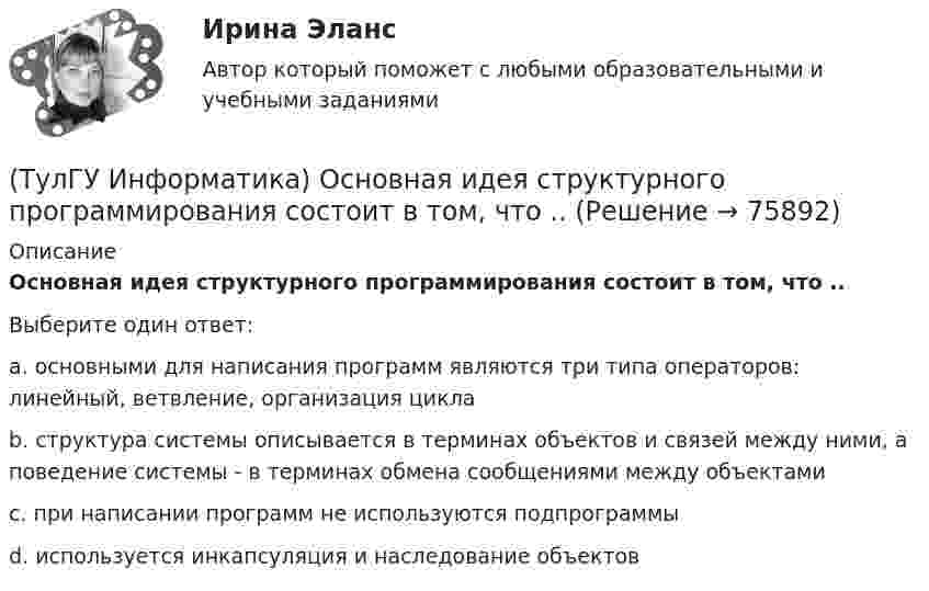      
            Описание
            Основная идея структурного программирования состоит в том, что ..Выберите один ответ:a. основными для написания программ являются три типа операторов: линейный, ветвление, организация цикла b. структура системы описывается в терминах объектов и связей между ними, а поведение системы - в терминах обмена сообщениями между объектами c. при написании программ не используются подпрограммы d. используется инкапсуляция и наследование объектов    
            
            
            (ТулГУ Информатика) Объявлены структуры в C++ structs{ inti,r; charp;} s1, *s2; Какое из обращений к элементам структуры является ошибочным (выбрать): 1) s1.i 2) s2->r ; 3) p=&s1; s2->r;:(ТулГУ Информатика) Основная идея структурного программирования состоит в том, что ..💯 ТулГУ Информатика (ответы на тесты, декабрь 2022)💯 ТулГУ Информатика (ответы на тесты, октябрь 2022)💯 ТулГУ Информатика (ответы на тесты, сентябрь 2022)(ТулГУ Информатика) Параметры, указываемые в момент вызова подпрограммы из основной программы, называются ...(ТулГУ Информатика) По какому полю базы данных упорядочены записи(ТулГУ Информатика) Найдите с точностью до 3 знаков после запятой значение определенного интеграла при следующих значениях коэффициентов  I = ∫₁b x/c ⋅ lg(x²/g). (b= 2, c= 3, g= 3)(ТулГУ Информатика) Найдите с точностью до 3 знаков после запятой значение определенного интеграла при следующих значениях коэффициентов I = ∫₁b x/c ⋅ lg(x²/g). (b= 2, c= 6, g= 8)(ТулГУ Информатика) Найдите с точностью до 3 знаков после запятой значение определенного интеграла при следующих значениях коэффициентов I = ∫₁b x/c ⋅ lg(x²/g). (b= 4, c= 3, g= 4)(ТулГУ Информатика) Найдите с точностью до 3 знаков после запятой значение определенного интеграла при следующих значениях коэффициентов I = ∫₁b x/c ⋅ lg(x²/g). (b= 4, c= 5, g= 3)(ТулГУ Информатика) Обнаруженное при тестировании нарушение формы записи программы приводит к сообщению о(б) … ошибке(ТулГУ Информатика) Общие информационные процессы – это:(ТулГУ Информатика) Общие принципы функционирования универсальных вычислительных устройств ( компьютеров сформулировал: