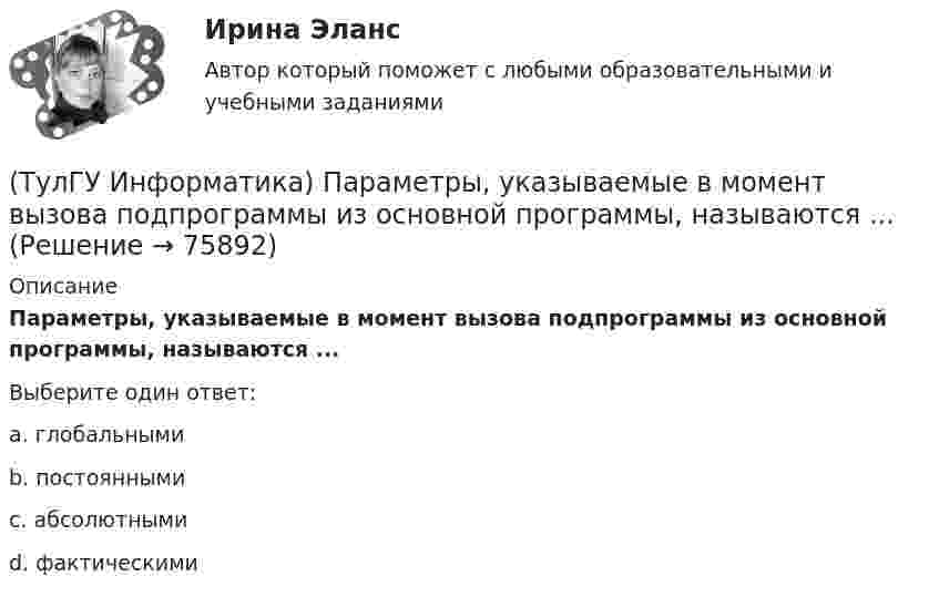     
            Описание
            Параметры, указываемые в момент вызова подпрограммы из основной программы, называются ...Выберите один ответ:a. глобальными b. постоянными c. абсолютными d. фактическими    
            
            
            💯 ТулГУ Информатика (ответы на тесты, сентябрь 2022)(ТулГУ Информатика) Параметры, указываемые в момент вызова подпрограммы из основной программы, называются ...(ТулГУ Информатика) По какому полю базы данных упорядочены записи(ТулГУ Информатика) Представлен фрагмент электронной таблицы, содержащий числа и формулы. После вставки строки между второй и третьей строками значение в ячейке D6 будет равно: (ТулГУ Информатика) Принцип действия жидкокристаллического монитора:(ТулГУ Информатика) Принцип работы струйного принтера:(ТулГУ Информатика) Программа, запускаемая при включении персонального компьютера, осуществляющая диалог с пользователем, организующая управление ресурсами компьютера и реализующая выполнение других программ, называется …(ТулГУ Информатика) Обнаруженное при тестировании нарушение формы записи программы приводит к сообщению о(б) … ошибке(ТулГУ Информатика) Общие информационные процессы – это:(ТулГУ Информатика) Общие принципы функционирования универсальных вычислительных устройств ( компьютеров сформулировал:(ТулГУ Информатика) Объявление char S1[ ] = {a\0}; в C++ создает массив из ___(вставить) элементов:(ТулГУ Информатика) Объявлены структуры в C++ structs{ inti,r; charp;} s1, *s2; Какое из обращений к элементам структуры является ошибочным (выбрать): 1) s1.i 2) s2->r ; 3) p=&s1; s2->r;:(ТулГУ Информатика) Основная идея структурного программирования состоит в том, что ..💯 ТулГУ Информатика (ответы на тесты, декабрь 2022)