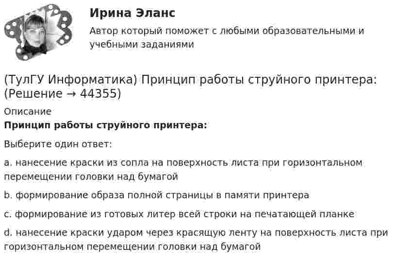      
            Описание
            Принцип работы струйного принтера:Выберите один ответ:a. нанесение краски из сопла на поверхность листа при горизонтальном перемещении головки над бумагой b. формирование образа полной страницы в памяти принтера c. формирование из готовых литер всей строки на печатающей планке d. нанесение краски ударом через красящую ленту на поверхность листа при горизонтальном перемещении головки над бумагой   
            
            
            (ТулГУ Информатика) Принцип действия жидкокристаллического монитора:(ТулГУ Информатика) Принцип работы струйного принтера:(ТулГУ Информатика) Программа, запускаемая при включении персонального компьютера, осуществляющая диалог с пользователем, организующая управление ресурсами компьютера и реализующая выполнение других программ, называется …(ТулГУ Информатика) Протоколирование действий пользователя позволяет(ТулГУ Информатика) Процессы, входящие в процесс сбора информации – это:(ТулГУ Информатика) Резидентная программа:(ТулГУ Информатика) Результатом сложения двоичных чисел 101010₂ и 101010₂ будет:(ТулГУ Информатика) Объявлены структуры в C++ structs{ inti,r; charp;} s1, *s2; Какое из обращений к элементам структуры является ошибочным (выбрать): 1) s1.i 2) s2->r ; 3) p=&s1; s2->r;:(ТулГУ Информатика) Основная идея структурного программирования состоит в том, что ..💯 ТулГУ Информатика (ответы на тесты, декабрь 2022)💯 ТулГУ Информатика (ответы на тесты, октябрь 2022)💯 ТулГУ Информатика (ответы на тесты, сентябрь 2022)(ТулГУ Информатика) Параметры, указываемые в момент вызова подпрограммы из основной программы, называются ...(ТулГУ Информатика) По какому полю базы данных упорядочены записи