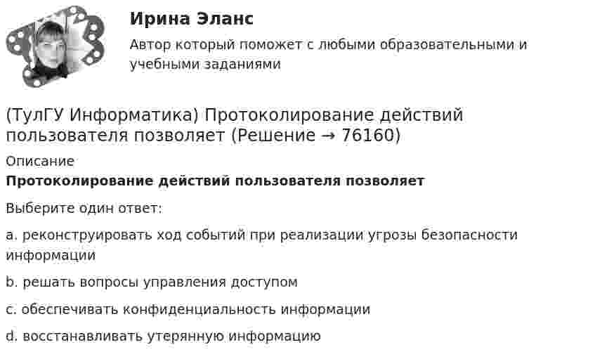      
            Описание
            Протоколирование действий пользователя позволяетВыберите один ответ:a. реконструировать ход событий при реализации угрозы безопасности информации b. решать вопросы управления доступом c. обеспечивать конфиденциальность информации d. восстанавливать утерянную информацию    
            
            
            (ТулГУ Информатика) Программа, запускаемая при включении персонального компьютера, осуществляющая диалог с пользователем, организующая управление ресурсами компьютера и реализующая выполнение других программ, называется …(ТулГУ Информатика) Протоколирование действий пользователя позволяет(ТулГУ Информатика) Процессы, входящие в процесс сбора информации – это:(ТулГУ Информатика) Резидентная программа:(ТулГУ Информатика) Результатом сложения двоичных чисел 101010₂ и 101010₂ будет:(ТулГУ Информатика) Сканирование книги является операцией _________ данных(ТулГУ Информатика) Ссылка $А$1 (MS Excel) является...💯 ТулГУ Информатика (ответы на тесты, декабрь 2022)💯 ТулГУ Информатика (ответы на тесты, октябрь 2022)💯 ТулГУ Информатика (ответы на тесты, сентябрь 2022)(ТулГУ Информатика) Параметры, указываемые в момент вызова подпрограммы из основной программы, называются ...(ТулГУ Информатика) По какому полю базы данных упорядочены записи(ТулГУ Информатика) Представлен фрагмент электронной таблицы, содержащий числа и формулы. После вставки строки между второй и третьей строками значение в ячейке D6 будет равно: (ТулГУ Информатика) Принцип действия жидкокристаллического монитора: