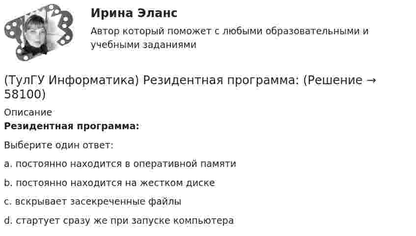      
            Описание
            Резидентная программа:Выберите один ответ:a. постоянно находится в оперативной памяти b. постоянно находится на жестком диске c. вскрывает засекреченные файлы d. стартует сразу же при запуске компьютера    
            
            
            (ТулГУ Информатика) Процессы, входящие в процесс сбора информации – это:(ТулГУ Информатика) Резидентная программа:(ТулГУ Информатика) Результатом сложения двоичных чисел 101010₂ и 101010₂ будет:(ТулГУ Информатика) Сканирование книги является операцией _________ данных(ТулГУ Информатика) Ссылка $А$1 (MS Excel) является...(ТулГУ Информатика) Ссылка $А1 (MS Excel) является...(ТулГУ Информатика) Схема соединения узлов сети называется ___ сети💯 ТулГУ Информатика (ответы на тесты, сентябрь 2022)(ТулГУ Информатика) Параметры, указываемые в момент вызова подпрограммы из основной программы, называются ...(ТулГУ Информатика) По какому полю базы данных упорядочены записи(ТулГУ Информатика) Представлен фрагмент электронной таблицы, содержащий числа и формулы. После вставки строки между второй и третьей строками значение в ячейке D6 будет равно: (ТулГУ Информатика) Принцип действия жидкокристаллического монитора:(ТулГУ Информатика) Принцип работы струйного принтера:(ТулГУ Информатика) Программа, запускаемая при включении персонального компьютера, осуществляющая диалог с пользователем, организующая управление ресурсами компьютера и реализующая выполнение других программ, называется …