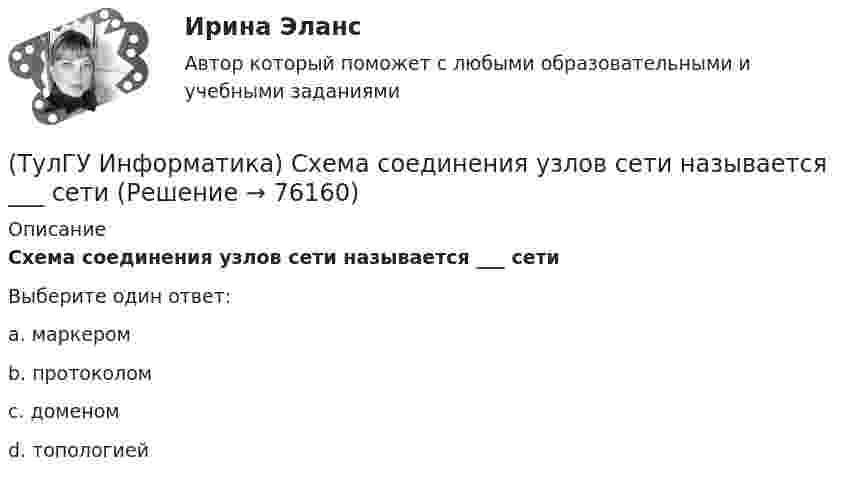      
            Описание
            Схема соединения узлов сети называется ___ сетиВыберите один ответ:a. маркером b. протоколом c. доменом d. топологией    
            
            
            (ТулГУ Информатика) Ссылка $А1 (MS Excel) является...(ТулГУ Информатика) Схема соединения узлов сети называется ___ сети(ТулГУ Информатика) Так называется программная единица, имеющая имя, по которому она может быть вызвана их других частей программы.(ТулГУ Информатика) Укажите адрес поисковой системы Internet(ТулГУ Информатика) Укажите упорядоченную по убыванию последовательность значений (20 бит, 10 бит, 2 байта / 2 байта, 10 бит, 20 бит / 20 бит, 2 байта, 10 бит / 2 байта, 20 бит, 10 бит)(ТулГУ Информатика) Универсальным языком программирования является (a. Снобол   b. Бейсик   c. Perl   d. Кобол)(ТулГУ Информатика) Устройство обмена информацией с другими компьютерами по телефонным каналам — это:(ТулГУ Информатика) Принцип работы струйного принтера:(ТулГУ Информатика) Программа, запускаемая при включении персонального компьютера, осуществляющая диалог с пользователем, организующая управление ресурсами компьютера и реализующая выполнение других программ, называется …(ТулГУ Информатика) Протоколирование действий пользователя позволяет(ТулГУ Информатика) Процессы, входящие в процесс сбора информации – это:(ТулГУ Информатика) Резидентная программа:(ТулГУ Информатика) Результатом сложения двоичных чисел 101010₂ и 101010₂ будет:(ТулГУ Информатика) Сканирование книги является операцией _________ данных