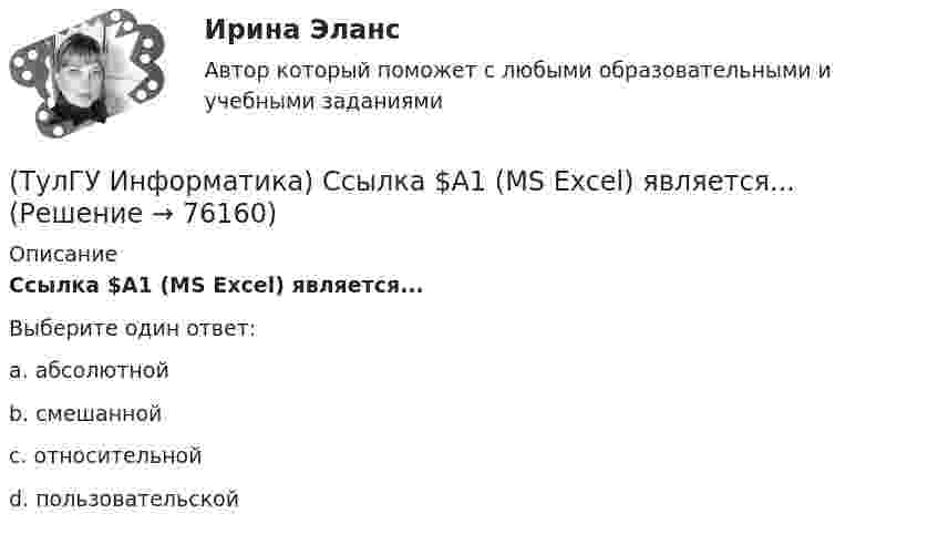      
            Описание
            Ссылка $А1 (MS Excel) является...Выберите один ответ:a. абсолютной b. смешанной c. относительной d. пользовательской    
            
            
            (ТулГУ Информатика) Ссылка $А$1 (MS Excel) является...(ТулГУ Информатика) Ссылка $А1 (MS Excel) является...(ТулГУ Информатика) Схема соединения узлов сети называется ___ сети(ТулГУ Информатика) Так называется программная единица, имеющая имя, по которому она может быть вызвана их других частей программы.(ТулГУ Информатика) Укажите адрес поисковой системы Internet(ТулГУ Информатика) Укажите упорядоченную по убыванию последовательность значений (20 бит, 10 бит, 2 байта / 2 байта, 10 бит, 20 бит / 20 бит, 2 байта, 10 бит / 2 байта, 20 бит, 10 бит)(ТулГУ Информатика) Универсальным языком программирования является (a. Снобол   b. Бейсик   c. Perl   d. Кобол)(ТулГУ Информатика) Принцип действия жидкокристаллического монитора:(ТулГУ Информатика) Принцип работы струйного принтера:(ТулГУ Информатика) Программа, запускаемая при включении персонального компьютера, осуществляющая диалог с пользователем, организующая управление ресурсами компьютера и реализующая выполнение других программ, называется …(ТулГУ Информатика) Протоколирование действий пользователя позволяет(ТулГУ Информатика) Процессы, входящие в процесс сбора информации – это:(ТулГУ Информатика) Резидентная программа:(ТулГУ Информатика) Результатом сложения двоичных чисел 101010₂ и 101010₂ будет: