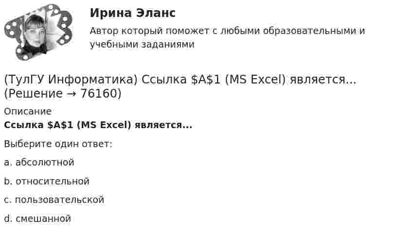      
            Описание
            Ссылка $А$1 (MS Excel) является...Выберите один ответ:a. абсолютной b. относительной c. пользовательской d. смешанной    
            
            
            (ТулГУ Информатика) Сканирование книги является операцией _________ данных(ТулГУ Информатика) Ссылка $А$1 (MS Excel) является...(ТулГУ Информатика) Ссылка $А1 (MS Excel) является...(ТулГУ Информатика) Схема соединения узлов сети называется ___ сети(ТулГУ Информатика) Так называется программная единица, имеющая имя, по которому она может быть вызвана их других частей программы.(ТулГУ Информатика) Укажите адрес поисковой системы Internet(ТулГУ Информатика) Укажите упорядоченную по убыванию последовательность значений (20 бит, 10 бит, 2 байта / 2 байта, 10 бит, 20 бит / 20 бит, 2 байта, 10 бит / 2 байта, 20 бит, 10 бит)(ТулГУ Информатика) Представлен фрагмент электронной таблицы, содержащий числа и формулы. После вставки строки между второй и третьей строками значение в ячейке D6 будет равно: (ТулГУ Информатика) Принцип действия жидкокристаллического монитора:(ТулГУ Информатика) Принцип работы струйного принтера:(ТулГУ Информатика) Программа, запускаемая при включении персонального компьютера, осуществляющая диалог с пользователем, организующая управление ресурсами компьютера и реализующая выполнение других программ, называется …(ТулГУ Информатика) Протоколирование действий пользователя позволяет(ТулГУ Информатика) Процессы, входящие в процесс сбора информации – это:(ТулГУ Информатика) Резидентная программа: