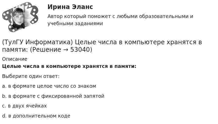      
            Описание
            Целые числа в компьютере хранятся в памяти:Выберите один ответ:a. в формате целое число со знаком b. в формате с фиксированной запятой c. в двух ячейках d. в дополнительном коде   
            
            
            (ТулГУ Информатика) Устройство обмена информацией с другими компьютерами по телефонным каналам — это:(ТулГУ Информатика) Целые числа в компьютере хранятся в памяти:💯 ТулГУ Информатика [часть 1] (ответы на тест, август 2022)💯 ТулГУ Информатика [часть 2] (ответы на тест, август 2022)(ТулГУ Информатика) Число MCM записано в ____ системе счисления.(ТулГУ Информатика) Чтобы преобразовать заголовок в подзаголовок с помощью панели «Структура» необходимо выполнить команду(ТулГУ Информатика) Что не относится к преимуществам централизованного управления данными?(ТулГУ Информатика) Сканирование книги является операцией _________ данных(ТулГУ Информатика) Ссылка $А$1 (MS Excel) является...(ТулГУ Информатика) Ссылка $А1 (MS Excel) является...(ТулГУ Информатика) Схема соединения узлов сети называется ___ сети(ТулГУ Информатика) Так называется программная единица, имеющая имя, по которому она может быть вызвана их других частей программы.(ТулГУ Информатика) Укажите адрес поисковой системы Internet(ТулГУ Информатика) Укажите упорядоченную по убыванию последовательность значений (20 бит, 10 бит, 2 байта / 2 байта, 10 бит, 20 бит / 20 бит, 2 байта, 10 бит / 2 байта, 20 бит, 10 бит)