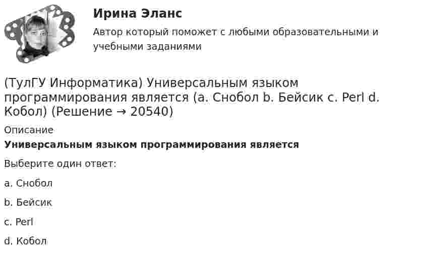      
          Описание
          Универсальным языком программирования являетсяВыберите один ответ:a. Снобол b. Бейсик c. Perl d. Кобол   
            
            
            (ТулГУ Информатика) Укажите упорядоченную по убыванию последовательность значений (20 бит, 10 бит, 2 байта / 2 байта, 10 бит, 20 бит / 20 бит, 2 байта, 10 бит / 2 байта, 20 бит, 10 бит)(ТулГУ Информатика) Универсальным языком программирования является (a. Снобол   b. Бейсик   c. Perl   d. Кобол)(ТулГУ Информатика) Устройство обмена информацией с другими компьютерами по телефонным каналам — это:(ТулГУ Информатика) Целые числа в компьютере хранятся в памяти:💯 ТулГУ Информатика [часть 1] (ответы на тест, август 2022)💯 ТулГУ Информатика [часть 2] (ответы на тест, август 2022)(ТулГУ Информатика) Число MCM записано в ____ системе счисления.(ТулГУ Информатика) Резидентная программа:(ТулГУ Информатика) Результатом сложения двоичных чисел 101010₂ и 101010₂ будет:(ТулГУ Информатика) Сканирование книги является операцией _________ данных(ТулГУ Информатика) Ссылка $А$1 (MS Excel) является...(ТулГУ Информатика) Ссылка $А1 (MS Excel) является...(ТулГУ Информатика) Схема соединения узлов сети называется ___ сети(ТулГУ Информатика) Так называется программная единица, имеющая имя, по которому она может быть вызвана их других частей программы.