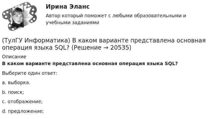      
          Описание
          В каком варианте представлена основная операция языка SQL?Выберите один ответ:a. выборка. b. поиск; c. отображение; d. предложение;   
            
            
            (ТулГУ Информатика) В каком варианте перечислены все порядковые типы данных?(ТулГУ Информатика) В каком варианте представлена основная операция языка SQL?(ТулГУ Информатика) В каком виде наиболее широко используется запись алгоритмов?(ТулГУ Информатика) Во время исполнения программа находится в:(ТулГУ Информатика) В представленном фрагменте программы b:=10; d:=50 нц пока d>=b d:=d-b кц тело цикла выполнится(ТулГУ Информатика) В результате выполнения алгоритма нц для i:=3 до 5 вывод i кц будут выведены числа...(ТулГУ Информатика) В сканере ____ типа считывающая головка неподвижна, а оригинал закрепляют на вращающейся поверхности.💯 ТулГУ Иностранный язык (английский язык) (ответы на тесты, сентябрь 2022)💯 ТулГУ Иностранный язык (английский язык) (правильные ответы на тесты)(ТулГУ) Интегрированная логистическая поддержка относится …(ТулГУ Информатика) B текстовом редакторе набран текст:  НО ХАРОШЕГО НОСАРОГА НЕ ПРОШИБЕШЬ И ДУБИНОЙ, А ОН ЕЛЕ-ЕЛЕ МОГ СТЕРПЕТЬ УКУС КОМАРИНЫЙ.  Команда Найти и заменить все для исправления всех ошибок может иметь вид:(ТулГУ Информатика) DNS-сервер в сети Интернет используется:(ТулГУ Информатика) В Mathcad набрано A := (0 3 / –1 2) b := (4 0). Что произойдет, если набрать A*b=(ТулГУ Информатика) В Mathcad набрано A := (0 3 / –1 2) b := (4 0). Что произойдет, если набрать b*A=