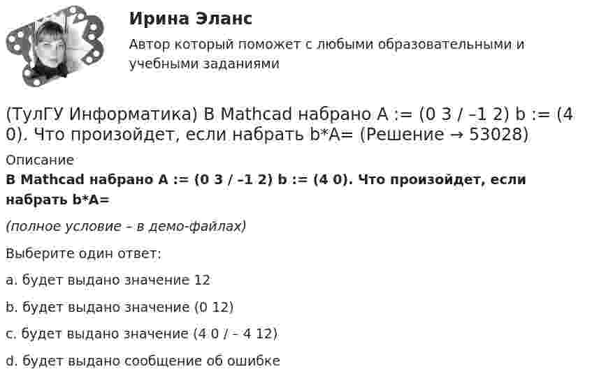     
            Описание
            В Mathcad набрано A := (0 3 / –1 2) b := (4 0). Что произойдет, если набрать b*A=(полное условие – в демо-файлах)Выберите один ответ:a. будет выдано значение 12b. будет выдано значение (0 12) c. будет выдано значение (4 0 / – 4 12)d. будет выдано сообщение об ошибке   
            
            
            (ТулГУ Информатика) В Mathcad набрано A := (0 3 / –1 2) b := (4 0). Что произойдет, если набрать A*b=(ТулГУ Информатика) В Mathcad набрано A := (0 3 / –1 2) b := (4 0). Что произойдет, если набрать b*A=(ТулГУ Информатика) В каком варианте дано точное определение данных?(ТулГУ Информатика) В каком варианте перечислены все порядковые типы данных?(ТулГУ Информатика) В каком варианте представлена основная операция языка SQL?(ТулГУ Информатика) В каком виде наиболее широко используется запись алгоритмов?(ТулГУ Информатика) Во время исполнения программа находится в:💯 ТулГУ Иностранный язык (английский язык) > Итоговый тест за второй год обучения (ответы на тест, август 2022)💯 ТулГУ Иностранный язык (английский язык) > Итоговый тест за первый год обучения (ответы на тест, август 2022)💯 ТулГУ Иностранный язык (английский язык) (ответы на тесты, октябрь 2022)💯 ТулГУ Иностранный язык (английский язык) (ответы на тесты, сентябрь 2022)💯 ТулГУ Иностранный язык (английский язык) (правильные ответы на тесты)(ТулГУ) Интегрированная логистическая поддержка относится …(ТулГУ Информатика) B текстовом редакторе набран текст:  НО ХАРОШЕГО НОСАРОГА НЕ ПРОШИБЕШЬ И ДУБИНОЙ, А ОН ЕЛЕ-ЕЛЕ МОГ СТЕРПЕТЬ УКУС КОМАРИНЫЙ.  Команда Найти и заменить все для исправления всех ошибок может иметь вид: