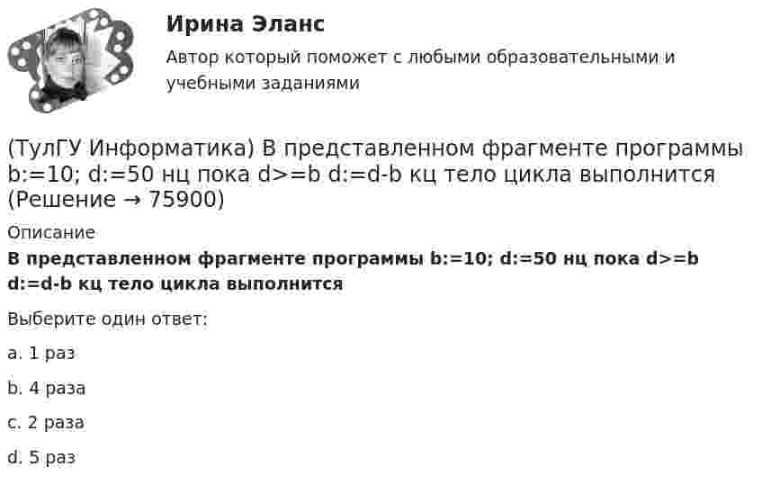      
            Описание
            В представленном фрагменте программы b:=10; d:=50 нц пока d>=b d:=d-b кц тело цикла выполнитсяВыберите один ответ:a. 1 раз b. 4 раза c. 2 раза d. 5 раз    
            
            
            (ТулГУ Информатика) Во время исполнения программа находится в:(ТулГУ Информатика) В представленном фрагменте программы b:=10; d:=50 нц пока d>=b d:=d-b кц тело цикла выполнится(ТулГУ Информатика) В результате выполнения алгоритма нц для i:=3 до 5 вывод i кц будут выведены числа...(ТулГУ Информатика) В сканере ____ типа считывающая головка неподвижна, а оригинал закрепляют на вращающейся поверхности.(ТулГУ Информатика) Вы хотите выделить в редакторе Word предложение курсивом. Для этого нужно:(ТулГУ Информатика) Дан фрагмент текстового документа  1. Аппаратное обеспечение:  a. Системный блок  b. Монитор  c. Клавиатура  d. Принтер  2. Программное обесечение:  a. Системное  b. Прикладное  3. Инструментарий программирования  Какой тип(ТулГУ Информатика) Для присваивания указателю адреса в C++ некоторой переменной используется операция:(ТулГУ Информатика) B текстовом редакторе набран текст:  НО ХАРОШЕГО НОСАРОГА НЕ ПРОШИБЕШЬ И ДУБИНОЙ, А ОН ЕЛЕ-ЕЛЕ МОГ СТЕРПЕТЬ УКУС КОМАРИНЫЙ.  Команда Найти и заменить все для исправления всех ошибок может иметь вид:(ТулГУ Информатика) DNS-сервер в сети Интернет используется:(ТулГУ Информатика) В Mathcad набрано A := (0 3 / –1 2) b := (4 0). Что произойдет, если набрать A*b=(ТулГУ Информатика) В Mathcad набрано A := (0 3 / –1 2) b := (4 0). Что произойдет, если набрать b*A=(ТулГУ Информатика) В каком варианте дано точное определение данных?(ТулГУ Информатика) В каком варианте перечислены все порядковые типы данных?(ТулГУ Информатика) В каком варианте представлена основная операция языка SQL?