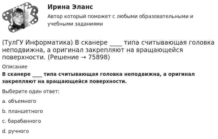      
            Описание
            В сканере ____ типа считывающая головка неподвижна, а оригинал закрепляют на вращающейся поверхности.Выберите один ответ:a. объемного b. планшетного c. барабанного d. ручного    
            
            
            (ТулГУ Информатика) В результате выполнения алгоритма нц для i:=3 до 5 вывод i кц будут выведены числа...(ТулГУ Информатика) В сканере ____ типа считывающая головка неподвижна, а оригинал закрепляют на вращающейся поверхности.(ТулГУ Информатика) Вы хотите выделить в редакторе Word предложение курсивом. Для этого нужно:(ТулГУ Информатика) Дан фрагмент текстового документа  1. Аппаратное обеспечение:  a. Системный блок  b. Монитор  c. Клавиатура  d. Принтер  2. Программное обесечение:  a. Системное  b. Прикладное  3. Инструментарий программирования  Какой тип(ТулГУ Информатика) Для присваивания указателю адреса в C++ некоторой переменной используется операция:(ТулГУ Информатика) Достоверность информации:(ТулГУ Информатика) Запрос в ООП - это то,(ТулГУ Информатика) В Mathcad набрано A := (0 3 / –1 2) b := (4 0). Что произойдет, если набрать A*b=(ТулГУ Информатика) В Mathcad набрано A := (0 3 / –1 2) b := (4 0). Что произойдет, если набрать b*A=(ТулГУ Информатика) В каком варианте дано точное определение данных?(ТулГУ Информатика) В каком варианте перечислены все порядковые типы данных?(ТулГУ Информатика) В каком варианте представлена основная операция языка SQL?(ТулГУ Информатика) В каком виде наиболее широко используется запись алгоритмов?(ТулГУ Информатика) Во время исполнения программа находится в: