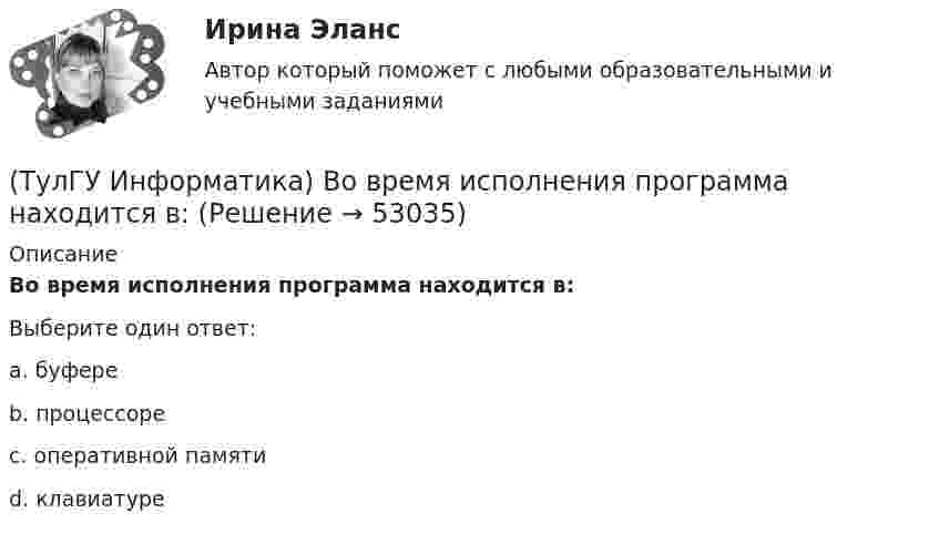      
            Описание
            Во время исполнения программа находится в:Выберите один ответ:a. буфере b. процессоре c. оперативной памяти d. клавиатуре   
            
            
            (ТулГУ Информатика) В каком виде наиболее широко используется запись алгоритмов?(ТулГУ Информатика) Во время исполнения программа находится в:(ТулГУ Информатика) В представленном фрагменте программы b:=10; d:=50 нц пока d>=b d:=d-b кц тело цикла выполнится(ТулГУ Информатика) В результате выполнения алгоритма нц для i:=3 до 5 вывод i кц будут выведены числа...(ТулГУ Информатика) В сканере ____ типа считывающая головка неподвижна, а оригинал закрепляют на вращающейся поверхности.(ТулГУ Информатика) Вы хотите выделить в редакторе Word предложение курсивом. Для этого нужно:(ТулГУ Информатика) Дан фрагмент текстового документа  1. Аппаратное обеспечение:  a. Системный блок  b. Монитор  c. Клавиатура  d. Принтер  2. Программное обесечение:  a. Системное  b. Прикладное  3. Инструментарий программирования  Какой тип(ТулГУ) Интегрированная логистическая поддержка относится …(ТулГУ Информатика) B текстовом редакторе набран текст:  НО ХАРОШЕГО НОСАРОГА НЕ ПРОШИБЕШЬ И ДУБИНОЙ, А ОН ЕЛЕ-ЕЛЕ МОГ СТЕРПЕТЬ УКУС КОМАРИНЫЙ.  Команда Найти и заменить все для исправления всех ошибок может иметь вид:(ТулГУ Информатика) DNS-сервер в сети Интернет используется:(ТулГУ Информатика) В Mathcad набрано A := (0 3 / –1 2) b := (4 0). Что произойдет, если набрать A*b=(ТулГУ Информатика) В Mathcad набрано A := (0 3 / –1 2) b := (4 0). Что произойдет, если набрать b*A=(ТулГУ Информатика) В каком варианте дано точное определение данных?(ТулГУ Информатика) В каком варианте перечислены все порядковые типы данных?