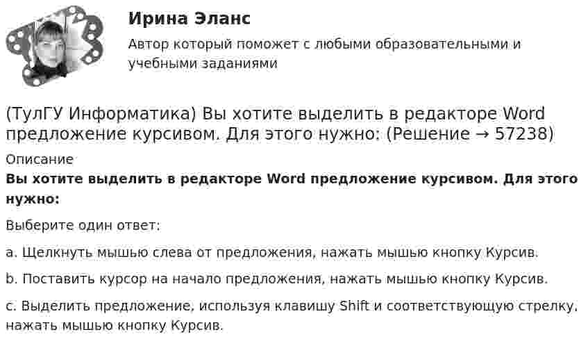      
            Описание
            Вы хотите выделить в редакторе Word предложение курсивом. Для этого нужно:Выберите один ответ:a. Щелкнуть мышью слева от предложения, нажать мышью кнопку Курсив.b. Поставить курсор на начало предложения, нажать мышью кнопку Курсив.c. Выделить предложение, используя клавишу Shift и соответствующую стрелку, нажать мышью кнопку Курсив.   
            
            
            (ТулГУ Информатика) В сканере ____ типа считывающая головка неподвижна, а оригинал закрепляют на вращающейся поверхности.(ТулГУ Информатика) Вы хотите выделить в редакторе Word предложение курсивом. Для этого нужно:(ТулГУ Информатика) Дан фрагмент текстового документа  1. Аппаратное обеспечение:  a. Системный блок  b. Монитор  c. Клавиатура  d. Принтер  2. Программное обесечение:  a. Системное  b. Прикладное  3. Инструментарий программирования  Какой тип(ТулГУ Информатика) Для присваивания указателю адреса в C++ некоторой переменной используется операция:(ТулГУ Информатика) Достоверность информации:(ТулГУ Информатика) Запрос в ООП - это то,(ТулГУ Информатика) Запрос к базе данных с полями Товар, Продавец и Цена для получения информации о продавцах, продающих товар X по цене не выше Y, содержит выражение(ТулГУ Информатика) В Mathcad набрано A := (0 3 / –1 2) b := (4 0). Что произойдет, если набрать b*A=(ТулГУ Информатика) В каком варианте дано точное определение данных?(ТулГУ Информатика) В каком варианте перечислены все порядковые типы данных?(ТулГУ Информатика) В каком варианте представлена основная операция языка SQL?(ТулГУ Информатика) В каком виде наиболее широко используется запись алгоритмов?(ТулГУ Информатика) Во время исполнения программа находится в:(ТулГУ Информатика) В представленном фрагменте программы b:=10; d:=50 нц пока d>=b d:=d-b кц тело цикла выполнится