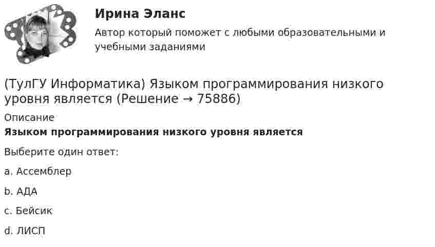      
            Описание
            Языком программирования низкого уровня являетсяВыберите один ответ:a. Ассемблер b. АДА c. Бейсик d. ЛИСП    
            
            
            (ТулГУ Информатика) Языками разметки данных являются(ТулГУ Информатика) Языком программирования низкого уровня является(ТулГУ) Испытание модели центробежного насоса производилось в масштабе Х=5 при числе оборотов n=590 об/мин. При этом Q=8,9 л/с, =0,68 м. Считая КПД модели и натуры одинаковыми, определить производительность и напор насоса при (ТулГУ) Испытательная лаборатория может участвовать в провдении сертификации, если она(ТулГУ История) 1 сентября 1812 г. принято решение оставить Москву на военном совете, проходившем в:(ТулГУ История) А результате активной внешней политики России во 2-ой половине XVIII в. в состав государства вошёл полуостров:(ТулГУ История) Атомная бомба в СССР была испытана(ТулГУ Информатика) Что означает следующая запись на рабочем листе MathCADа?  V=2.4(ТулГУ Информатика) Что означает следующая запись на рабочем листе MathCADа? V:=2.4(ТулГУ Информатика) Что означает следующая запись на рабочем листе MathCADа? X = 0(ТулГУ Информатика) Что такое логическое умножение(ТулГУ Информатика) Что такое Форматирование страницы» в MS Word(ТулГУ Информатика) Электронные схемы для управления внешними устройствами — это:(ТулГУ Информатика) Эталонная модель взаимодействия открытых систем OSI имеет __ уровней.