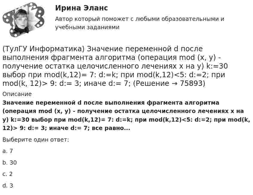      
            Описание
            Значение переменной d после выполнения фрагмента алгоритма (операция mod (х, у) - получение остатка целочисленного лечениях x на y) k:=30 выбор при mod(k,12)= 7: d:=k; при mod(k,12)<5: d:=2; при mod(k, 12)> 9: d:= 3; иначе d:= 7; все равно...Выберите один ответ:a. 7 b. 30 c. 2 d. 3    
            
            
            (ТулГУ Информатика) Значение в ячейке Е5 после введения в нее формулы  =ЕСЛИ(И(С6=5;D6=3);$D$3*2;ЕСЛИ(И(C6>=3;D6=3);$D$3;0)) ... будет равно:(ТулГУ Информатика) Значение переменной d после выполнения фрагмента алгоритма (операция mod (х, у) - получение остатка целочисленного лечениях x на y) k:=30 выбор при mod(k,12)= 7: d:=k; при mod(k,12)<5: d:=2; при mod(k, 12)> 9: d:= 3; иначе d:= 7;💯 ТулГУ Информатика и компьютерные технологии на транспорте (ответы на тесты, декабрь 2022)(ТулГУ Информатика) Инкапсуляция – это :(ТулГУ Информатика) Интегрированная система программирования включает компонент для перевода исходного текста программы в машинный код, который называется …(ТулГУ Информатика) Какая конструкция взята в основу языка SQL?(ТулГУ Информатика) Какие простые типы данных существуют в TURBOPASCAL?(ТулГУ Информатика) Для присваивания указателю адреса в C++ некоторой переменной используется операция:(ТулГУ Информатика) Достоверность информации:(ТулГУ Информатика) Запрос в ООП - это то,(ТулГУ Информатика) Запрос к базе данных с полями Товар, Продавец и Цена для получения информации о продавцах, продающих товар X по цене не выше Y, содержит выражение(ТулГУ Информатика) Запросу (Физика = 5 или Информатика = 5) и Математика =5 иПерваяБуква(Фамилия) = “И” в базе данных  отвечают записи:💯 ТулГУ Информатика > Зачет/экзамен (часть 1) (правильные ответы на тест)💯 ТулГУ Информатика > Зачет/экзамен (часть 2) (правильные ответы на тест)