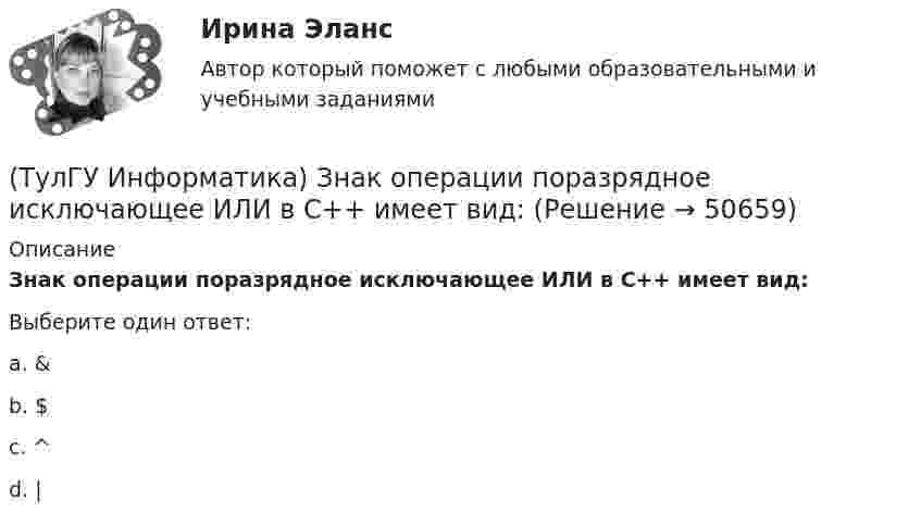      
            Описание
            Знак операции поразрядное исключающее ИЛИ в С++ имеет вид:Выберите один ответ:a. &amp; b. $ c. ^ d. |   
            
            
            💯 ТулГУ Информатика > Зачет/экзамен (часть 2) (правильные ответы на тест)(ТулГУ Информатика) Знак операции поразрядное исключающее ИЛИ в С++ имеет вид:(ТулГУ Информатика) Значение в ячейке Е5 после введения в нее формулы  =ЕСЛИ(И(С6=5;D6=3);$D$3*2;ЕСЛИ(И(C6>=3;D6=3);$D$3;0)) ... будет равно:(ТулГУ Информатика) Значение переменной d после выполнения фрагмента алгоритма (операция mod (х, у) - получение остатка целочисленного лечениях x на y) k:=30 выбор при mod(k,12)= 7: d:=k; при mod(k,12)<5: d:=2; при mod(k, 12)> 9: d:= 3; иначе d:= 7;💯 ТулГУ Информатика и компьютерные технологии на транспорте (ответы на тесты, декабрь 2022)(ТулГУ Информатика) Инкапсуляция – это :(ТулГУ Информатика) Интегрированная система программирования включает компонент для перевода исходного текста программы в машинный код, который называется …(ТулГУ Информатика) Вы хотите выделить в редакторе Word предложение курсивом. Для этого нужно:(ТулГУ Информатика) Дан фрагмент текстового документа  1. Аппаратное обеспечение:  a. Системный блок  b. Монитор  c. Клавиатура  d. Принтер  2. Программное обесечение:  a. Системное  b. Прикладное  3. Инструментарий программирования  Какой тип(ТулГУ Информатика) Для присваивания указателю адреса в C++ некоторой переменной используется операция:(ТулГУ Информатика) Достоверность информации:(ТулГУ Информатика) Запрос в ООП - это то,(ТулГУ Информатика) Запрос к базе данных с полями Товар, Продавец и Цена для получения информации о продавцах, продающих товар X по цене не выше Y, содержит выражение(ТулГУ Информатика) Запросу (Физика = 5 или Информатика = 5) и Математика =5 иПерваяБуква(Фамилия) = “И” в базе данных  отвечают записи: