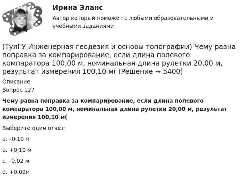      
          Описание
          Вопрос 127Чему равна поправка за компарирование, если длина полевого компаратора 100,00 м, номинальная длина рулетки 20,00 м, результат измерения 100,10 м(Выберите один ответ:a. –0,10 м b. +0,10 м c. –0,02 м d. +0,02м   
            
            
            (ТулГУ Инженерная геодезия и основы топографии) Способ создания плановой геодезической сети в виде системы треугольников, в которой измерены все углы и некоторые стороны (базисы)?(ТулГУ Инженерная геодезия и основы топографии) Чему равна поправка за компарирование, если длина полевого компаратора 100,00 м, номинальная длина рулетки 20,00 м, результат измерения 100,10 м((ТулГУ Инженерная геодезия и основы топографии) Что такое отвесная линия?💯 ТулГУ Инженерная графика [1 семестр] (ответы на тест, август 2022)(ТулГУ Инженерный дизайн CAD. Часть 1) Векторное изображение содержит 6 окружностей, на хранение каждой координаты выделено 3 байта. Какой объем памяти займет изображение?(ТулГУ Инженерный дизайн CAD. Часть 1) В записи 184,04H7, H7 – это…(ТулГУ Инженерный дизайн CAD. Часть 1) В цветовой модели RGB R=0, G=0, B=0. Какой цвет получим?💯 ТулГУ Инженерная геодезия и основы топографии (ответы на тест, август 2022)💯 ТулГУ Инженерная геодезия и основы топографии (ответы на тест, декабрь 2022)💯 ТулГУ Инженерная геодезия и основы топографии (ответы на тест, октябрь 2022)💯 ТулГУ Инженерная геодезия и основы топографии (ответы на тест, сентябрь 2022)(ТулГУ Инженерная геодезия и основы топографии) Плоские прямоугольные координаты в зональной системе равны: х=6312 км; у=12830 км. На каком расстоянии от осевого меридиана зоны расположена эта точка?💯 ТулГУ Инженерная геодезия и основы топографии (правильные ответы на тест)(ТулГУ Инженерная геодезия и основы топографии) Разность координат двух точек XB - XA= -50 м; YB – YA= -200 м. В каком направлении относительно сторон света идет вектор АВ?