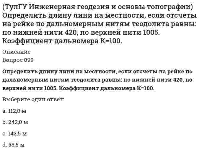     
          Описание
          правильные ответы на 60 вопросов из теста по данной дисциплиневопросы отсортированы по возрастанию в лексикографическом порядке 
          Оглавление
          Инженерная геодезия и основы топографииhttps://i-institute.tsu.tula.ru/moodle/mod/quiz/view.php?id=15624В каком случае выполняется юстировка при поверке главного условия нивелира?Выберите один ответ:если ошибка в отсчете по рейке больше 4 ммесли пузырек круглого уровня сместился из нуль-пунктаесли пузырек цилиндрического уровня отклонился от нуль-пункта на 2 деления и большеВ результате какой поверки теодолита вычисляется коллимационная ошибка?Выберите один ответ:визирная ось зрительной трубы должна быть перпендикулярна оси ее вращенияось вращения зрительной трубы должна быть перпендикулярна оси вращения теодолитаось цилиндрического уровня на алидаде вертикального круга должна быть перпендикулярна оси вращения инструментаВставьте пропущенное слово: касательная к внутренней поверхности ампулы уровня в точке нуль-пункта называетсяВыберите один ответ:осью круглого уровняосью уровняосью цилиндрического уровняВыберите неправильный ответ: при геодезических работах теодолитом измеряют:Выберите один ответ:вертикальный уголзенитное расстояниерумбВыберите правильное утверждение при измерении горизонтального углаВыберите один ответ:угол в полуприеме (АОВ левый по ходу) определяют как разность двух отсчетов , если угол отрицательный, то к нему добавляют 180°угол в полуприеме (АОВ левый по ходу) определяют как разность двух отсчетов , если угол отрицательный, то к нему добавляют 360°угол в полуприеме (АОВ левый по ходу) определяют как разность двух отсчетов , если угол отрицательный, то к нему добавляют 360°Выберите формулу вычисления горизонтального расстояния нитяным дальномером:Выберите один ответ:  Выбрать формулу для определения МО (теодолит 2Т30):Выберите один ответ:(КП+КЛ)/2(КП+КЛ)/2-180°(КП+КЛ-180°)/2Выбрать формулу для определения угла наклона (теодолит 2Т30)Выберите один ответ:КЛ-МОКЛ-МО-180°МО-КЛВычислить горизонт инструмента если, отсчет по рейке на репере 786 мм, высота репера 113,708 мВыберите один ответ:112,292 м112,492 м113,708 м114,494 мВычислить горизонт инструмента, если отсчет по рейке на репере 1562 мм. Высота репера 107,236 м.Выберите один ответ:105,674 м106,562 м108,798 м109,236 мВычислить дирекционный угол линии 4-5 (см.рис.) ,если для точки (4) x = 150,00 м, y = 286,00 м; для точки (5) x = 100,00 м, y = 200,00 мВыберите один ответ:60°0’120°0’240°0’Вычислить коллимационную ошибку, если отсчеты по горизонтальному кругу КП=213°12’, КЛ=33°11’Выберите один ответ:+1’+30”-1’-30”Вычислить угол наклона, если КП=-25°04’, КЛ=25°08’Выберите один ответ:25°00’25°02’25°04’25°06’Гринвичский меридиан – это:Выберите один ответ:меридиан, принятый для начала отсчета долготмеридиан, принятый для начала отсчета полярных координатмеридиан, принятый для начала отсчета широтЗрительные трубы геодезических инструментов являютсяВыберите один ответ:линзамирассеивающимисобирательнымителескопическимиКак называется вид геодезических работ: нахождение и закрепление на местности точек и линий, определяющих плановое и высотное положение зданий и сооружений?Выберите один ответ:исполнительные съемкиопределение деформаций зданий и сооруженийразбивочные работы на строительной площадкеКак называется разность между двумя отметками высот?Выберите один ответ:высота сечения рельефазаложениепревышениеКак называется схематический чертёж участка местности, на котором нанесены элементы ситуаций и рельефа?Выберите один ответ:абрискартапланКакие высоты называют условными?Выберите один ответ:высоты над поверхностью референц-эллипсоидавысоты относительно произвольной уровенной поверхностивысоты относительно уровня мирового океанаКакие поверхности называют уровенными?Выберите один ответ:поверхности равного потенциала силы тяжести, во всех точках перпендикулярные отвесным линиямповерхности, параллельные земной поверхностиповерхности, параллельные уровню морясферические поверхности, равноотстоящие от центра ЗемлиКаким методом выполняется съёмка, если были измерены для определения положения пункта расстояние и горизонтальный угол?Выберите один ответ:метод линейной засечкиметод угловой засечкимолярный методКакова точность отсчета у теодолитов Т30?Выберите один ответ:0’ 30”0’15”1’00”1’30”Какой метод съемки применяют для определения положения объектов, расположенных вблизи пунктов съемочного обоснования?Выберите один ответ:метод линейной засечкиметод угловой засечкиполярный методКакой оси теодолита должна быть перпендикулярна визирная ось зрительной трубы?Выберите один ответ:оси вращения алидадыоси вращения зрительной трубыоси вращения лимбаоси вращения теодолитаКомпарирование мерных приборов – это:Выберите один ответ:процесс вычисления истинной длины линиипроцесс определения условий проведения линейных измеренийпроцесс сравнения рабочих и образцовых мерных приборовЛиния водостока – это:Выберите один ответ:линия вдоль лощины, проходящая по самым низким точкамлиния вдоль хребта, соединяющая самые высокие точкилиния, пересекающая горизонтали под прямым угломМежду объектами съемки и точками съемочного обоснования существуют препятствия (реки, овраги). Углы в пределах от 30 до 120 градусов. Способ съемки?Выберите один ответ:линейная засечкаполярный способ.способ прямоугольных координатугловая засечкаНа карте вершина горы несет отметку 152,2м. Сечение рельефа 5 м. Какова высота ближайшей к вершине горизонтали?Выберите один ответ:147,2м150,0м155,0мНа сколько градусов отличаются дирекционные углы прямого и обратного направления линии?Выберите один ответ:на 90°на 180°на 180° плюс сближение меридиановНазовите границы, в пределах которых при составлении планов местности поверхность земного шара можно считать плоской при измерении горизонтальных углов и расстояний:Выберите один ответ:10км х 10км20км х 20км100км х 100кмНазовите часть нивелира под цифрой 12:Выберите один ответ:закрепительный винткремальераобъективокулярНазовите часть нивелира под цифрой 9:Выберите один ответ:закрепительный винткремальеранаводящий винтэлевационный винтНазовите часть теодолита под цифрой 14:Выберите один ответ:закрепительный винт алидадызакрепительный винт лимбазакрепительный винт трубынаводящий винтНазовите часть теодолита под цифрой 16:Выберите один ответ:алидадакремальераобъективокулярНазовите часть теодолита под цифрой 17:Выберите один ответ:алидада вертикального кругаалидада горизонтального кругалимб вертикального кругалимб горизонтального кругаНазовите часть теодолита под цифрой 19:Выберите один ответ:кремальеранаводящее устройствоокуляротсчетный микроскопНазовите часть теодолита под цифрой 8:Выберите один ответ:алидада вертикального кругаалидада горизонтального кругалимб вертикального кругалимб горизонтального кругаНайти расстояние на плане масштаба 1: 10000, если расстояние на местности Sм =100,00 мВыберите один ответ:0,1 см1 см10 смНивелирный ход – это:Выберите один ответ:система точек, высоты которых определены геометрическим нивелированиемсистема точек, высоты которых определены тригонометрическим нивелированиемсистема точек, через которые последовательно проводится нивелированиеНивелирование из середины. Выбрать формулу вычисления превышения на станцииВыберите один ответ: Номенклатура карты N-37-26-Б-а. Каков масштаб этой карты?Выберите один ответ:1:250001:500001:1000001:200000Нормальный поперечный масштаб – это:Выберите один ответ:масштаб, основание у которого равно четырем сантиметраммасштаб, у которого основание равно двум сантиметраммаштаб, у которого основание равно одному сантиметруОдинаков ли масштаб карты во всех ее точках?Выберите один ответ:да, одинаковда, одинаков, кроме параллелей и меридианов, ограничивающих картунет, он изменяется, он сохраняется лишь вдоль некоторых главных направленийОпределить длину линии на местности, если длина ее на плане масштаба 1:1000 равна 89,5 ммВыберите один ответ:4,.42 м442,00 м8,95 м89,50 мПлоские прямоугольные координаты в зональной системе равны: х=6312 км; у=12830 км. В какой координатной зоне расположена эта точка?Выберите один ответ:в 1 зонево 2 зонев 12 зонеРазбивочный чертеж – это:Выберите один ответ:чертеж местности, на которой проектируется сооружениечертеж проектируемого сооружения, на котором показаны все оси и размеры проектируемого сооружениячертеж, содержащий все необходимые данные для перенесения отдельных элементов сооружения в натуруРазность высот двух точек h=10м. Горизонтальное расстояние между ними 200м. Каков уклон этой линии?Выберите один ответ:20‰25‰50‰Разность высот двух точек h=50м, горизонтальное расстояние между ними 350 м. Какой уклон этой линии?Выберите один ответ:70 ‰143 ‰300 ‰Румб линии СЗ:13°. Каков ее дирекционный угол?Выберите один ответ:103°347°77°Снять отсчет по вертикальному кругуВыберите один ответ:-2°34’2°26’2°34’2°46’Снять отсчет по горизонтальному кругуВыберите один ответ:44°07’44°53’45°07’45°53’Способ построения плановой геодезической сети в виде системы треугольников, в которой измерены все углы и стороны?Выберите один ответ:полигонометриятриангуляциятрилатерацияСпособ создания плановой геодезической сети в виде системы треугольников, в которой измерены все углы и некоторые стороны (базисы)?Выберите один ответ:полигонометриятриангуляциятрилатерацияТеодолитный ход – это разновидность:Выберите один ответ:полигонометриитриангуляциитрилатерацииЧто называется дирекционным углом линии?Выберите один ответ:угол, отсчитанный от данной линии по ходу часовой стрелки до направления оси абсциссугол, отсчитанный от северного направления истинного меридиана до направления данной линииугол, отсчитанный по ходу часовой стрелки от положительного направления оси абсцисс до направления линииЧто называют географической широтой точки?Выберите один ответ:расстояние между двумя параллелямирасстояние от параллели до данной точкирасстояние от экватора до данной точкиугол между отвесной линией и плоскостью экватораЧто называют горизонталью?Выберите один ответ:географическую параллельгоризонтальную линию координатной сеткилинию, соединяющую точки, лежащие на одной высотеЧто подразумевается под ценой деления планиметра?Выберите один ответ:площадь, соответствующая одному делению планиметраплощадь, соответствующая одному квадратному метру на местностиплощадь, соответствующая одному квадратному сантиметру на картеЧто принято за ось абсцисс и ординат в общегосударственной зональной системе плоских прямоугольных координат?Выберите один ответ:Х-направление истинного меридиана Y-направление параллелиХ-направление начального гринвического меридиана Y-направление параллелиХ-направление осевого меридиана Y-направление экватораХ-направление экватора Y-направление меридианаЧто такое румб?Выберите один ответ:острый горизонтальный угол между ближайшим концом магнитного меридиана и направлением на данный предметострый горизонтальный угол между ближайшим концом меридиана или осью абсцисс и направлением на данный предметострый горизонтальный угол между северным концом истинного меридиана или осью абсцисс и направлением на данный предмет  
            
            
            ТулГУ Инженерная геодезия и основы топографии (ответы на тест)(ТулГУ Инженерная геодезия и основы топографии) Отрезок прямой, измеренный на карте, равен 64 мм. Масштаб карты 1:25000. Каково расстояние на местности, соответствующее этому отрезкуТулГУ Инженерная графика / Начертательная геометрия и др. [291 вопрос с правильными ответами на тесты 2021](ТулГУ) Иностранный язык (английский) часть 1 (164 вопроса с правильными ответами)ТулГУ Иностранный язык (английский) часть 1 (ответы на тест)ТулГУ Иностранный язык (английский) часть 2 (ответы на тест)ТулГУ Иностранный язык (английский язык) > Итоговый тест за второй год обучения (ответы на тест)(ТулГУ) Для изменения на чертеже в системе КОМПАС-График знака неуказанной шероховатости необходимо:(ТулГУ) Для чего устанавливаются вертикальные связи по колоннам?(ТулГУ) . Другое название односторонних световых фонарей(ТулГУ) Если численность экономически активного населения составляет 300 млн. чел, а численность занятых– 240 млн. чел., то уровень безработицы составит ______%:ТулГУ Железобетонные и каменные конструкции, пространственные несущие системы (8 семестр) (ответы на тест)(ТулГУ) Измерительные трансформаторы тока выбирают(ТулГУ Инженерная геодезия и основы топографии) Определить длину линии 4-5 (см.рис.) ,если для точки (4) x = 150,00 м, y = 286,60 м; для точки (5) x = 100,00 м, y = 200,00 м,