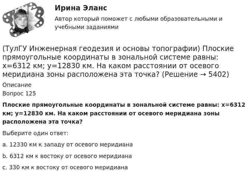      
          Описание
          Вопрос 125Плоские прямоугольные координаты в зональной системе равны: х=6312 км; у=12830 км. На каком расстоянии от осевого меридиана зоны расположена эта точка?Выберите один ответ:a. 12330 км к западу от осевого меридиана b. 6312 км к востоку от осевого меридиана c. 330 км к востоку от осевого меридиана   
            
            
            💯 ТулГУ Инженерная геодезия и основы топографии (ответы на тест, сентябрь 2022)(ТулГУ Инженерная геодезия и основы топографии) Плоские прямоугольные координаты в зональной системе равны: х=6312 км; у=12830 км. На каком расстоянии от осевого меридиана зоны расположена эта точка?💯 ТулГУ Инженерная геодезия и основы топографии (правильные ответы на тест)(ТулГУ Инженерная геодезия и основы топографии) Разность координат двух точек XB - XA= -50 м; YB – YA= -200 м. В каком направлении относительно сторон света идет вектор АВ?(ТулГУ Инженерная геодезия и основы топографии) Снять отсчет по вертикальному кругу(ТулГУ Инженерная геодезия и основы топографии) Способ создания плановой геодезической сети в виде системы треугольников, в которой измерены все углы и некоторые стороны (базисы)?(ТулГУ Инженерная геодезия и основы топографии) Чему равна поправка за компарирование, если длина полевого компаратора 100,00 м, номинальная длина рулетки 20,00 м, результат измерения 100,10 м((ТулГУ Инженерная геодезия и основы топографии) Назовите часть нивелира под цифрой 5:(ТулГУ Инженерная геодезия и основы топографии) Назовите часть теодолита под цифрой 14:(ТулГУ Инженерная геодезия и основы топографии) Назовите часть теодолита под цифрой 17:(ТулГУ Инженерная геодезия и основы топографии) Назовите часть теодолита под цифрой 19:(ТулГУ Инженерная геодезия и основы топографии) Определить длину линии на местности, если длина ее на плане масштаба 1:1000 равна 89,5 мм💯 ТулГУ Инженерная геодезия и основы топографии (ответы на тест, август 2022)💯 ТулГУ Инженерная геодезия и основы топографии (ответы на тест, декабрь 2022)