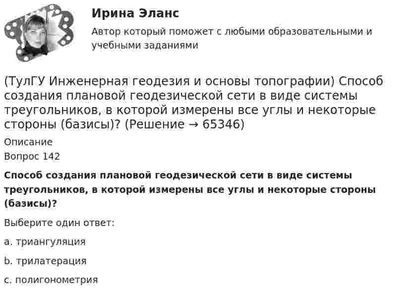      
            Описание
            Вопрос 142Способ создания плановой геодезической сети в виде системы треугольников, в которой измерены все углы и некоторые стороны (базисы)?Выберите один ответ:a. триангуляция b. трилатерация c. полигонометрия    
            
            
            (ТулГУ Инженерная геодезия и основы топографии) Снять отсчет по вертикальному кругу(ТулГУ Инженерная геодезия и основы топографии) Способ создания плановой геодезической сети в виде системы треугольников, в которой измерены все углы и некоторые стороны (базисы)?(ТулГУ Инженерная геодезия и основы топографии) Чему равна поправка за компарирование, если длина полевого компаратора 100,00 м, номинальная длина рулетки 20,00 м, результат измерения 100,10 м((ТулГУ Инженерная геодезия и основы топографии) Что такое отвесная линия?💯 ТулГУ Инженерная графика [1 семестр] (ответы на тест, август 2022)(ТулГУ Инженерный дизайн CAD. Часть 1) Векторное изображение содержит 6 окружностей, на хранение каждой координаты выделено 3 байта. Какой объем памяти займет изображение?(ТулГУ Инженерный дизайн CAD. Часть 1) В записи 184,04H7, H7 – это…(ТулГУ Инженерная геодезия и основы топографии) Определить длину линии на местности, если длина ее на плане масштаба 1:1000 равна 89,5 мм💯 ТулГУ Инженерная геодезия и основы топографии (ответы на тест, август 2022)💯 ТулГУ Инженерная геодезия и основы топографии (ответы на тест, декабрь 2022)💯 ТулГУ Инженерная геодезия и основы топографии (ответы на тест, октябрь 2022)💯 ТулГУ Инженерная геодезия и основы топографии (ответы на тест, сентябрь 2022)(ТулГУ Инженерная геодезия и основы топографии) Плоские прямоугольные координаты в зональной системе равны: х=6312 км; у=12830 км. На каком расстоянии от осевого меридиана зоны расположена эта точка?💯 ТулГУ Инженерная геодезия и основы топографии (правильные ответы на тест)