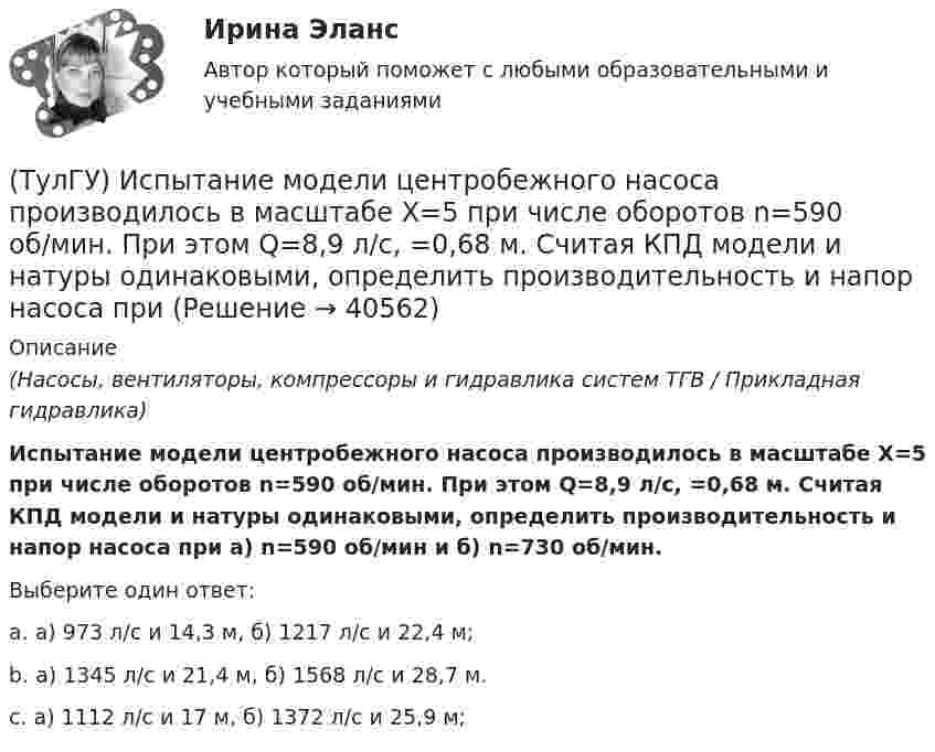      
          Описание
          (Насосы, вентиляторы, компрессоры и гидравлика систем ТГВ / Прикладная гидравлика)Испытание модели центробежного насоса производилось в масштабе Х=5 при числе оборотов n=590 об/мин. При этом Q=8,9 л/с, =0,68 м. Считая КПД модели и натуры одинаковыми, определить производительность и напор насоса при а) n=590 об/мин и б) n=730 об/мин.Выберите один ответ:a. а) 973 л/с и 14,3 м, б) 1217 л/с и 22,4 м; b. а) 1345 л/с и 21,4 м, б) 1568 л/с и 28,7 м. c. а) 1112 л/с и 17 м, б) 1372 л/с и 25,9 м;   
            
            
            (ТулГУ Информатика) Языком программирования низкого уровня является(ТулГУ) Испытание модели центробежного насоса производилось в масштабе Х=5 при числе оборотов n=590 об/мин. При этом Q=8,9 л/с, =0,68 м. Считая КПД модели и натуры одинаковыми, определить производительность и напор насоса при (ТулГУ) Испытательная лаборатория может участвовать в провдении сертификации, если она(ТулГУ История) 1 сентября 1812 г. принято решение оставить Москву на военном совете, проходившем в:(ТулГУ История) А результате активной внешней политики России во 2-ой половине XVIII в. в состав государства вошёл полуостров:(ТулГУ История) Атомная бомба в СССР была испытана(ТулГУ История) В 1996 г., 2000 г., 2004 г., 2008 г., 2012 г., 2018 г. Президенты Российской Федерации вступили в должность в результате(ТулГУ Информатика) Что означает следующая запись на рабочем листе MathCADа? V:=2.4(ТулГУ Информатика) Что означает следующая запись на рабочем листе MathCADа? X = 0(ТулГУ Информатика) Что такое логическое умножение(ТулГУ Информатика) Что такое Форматирование страницы» в MS Word(ТулГУ Информатика) Электронные схемы для управления внешними устройствами — это:(ТулГУ Информатика) Эталонная модель взаимодействия открытых систем OSI имеет __ уровней.(ТулГУ Информатика) Является ли секретным сам алгоритм шифрования?