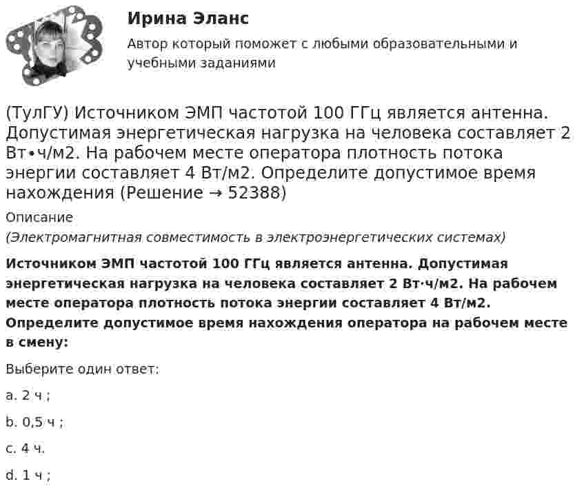      
            Описание
            (Электромагнитная совместимость в электроэнергетических системах)Источником ЭМП частотой 100 ГГц является антенна. Допустимая энергетическая нагрузка на человека составляет 2 Вт∙ч/м2. На рабочем месте оператора плотность потока энергии составляет 4 Вт/м2. Определите допустимое время нахождения оператора на рабочем месте в смену:Выберите один ответ:a. 2 ч ; b. 0,5 ч ; c. 4 ч. d. 1 ч ;   
            
            
            (ТулГУ История) Эпохой «развитого социализма», а позже временем «застоя» называли период, когда у власти в СССР находился:(ТулГУ) Источником ЭМП частотой 100 ГГц является антенна. Допустимая энергетическая нагрузка на человека составляет 2 Вт∙ч/м2. На рабочем месте оператора плотность потока энергии составляет 4 Вт/м2. Определите допустимое время нахождения (ТулГУ) Исходные данные для определения местоположения ГПП(ТулГУ) Исходные данные для определения нагрузок(ТулгУ) Исходя из знания сущности процессов происходящих при закалке и старении установите как изменяется твердость алюминиевого сплава при закалке и при последующем старении и чем можно объяснить такое изменение свойств(ТулГУ Кабельные и воздушные линии. Освещение) Анкерный участок, или анкерный пролет:(ТулГУ Кабельные и воздушные линии. Освещение) В каких единицах измеряется освещенность:(ТулГУ История) Требование «Каждый да держит вотчину свою» означало:(ТулГУ История) Укажите две черты политического и социально-экономического развития СССР в 1946-1952 гг.(ТулГУ История) Укажите правильное соответствие между термином, относящимся к истории Киевской Руси, и его определением …(ТулГУ История) Укажите фамилию политического деятеля, занявшего пост генерального секретаря ЦК КПСС после смерти Л. И. Брежнева:(ТулГУ История) Установите соответствие между датой и событием первых лет Советской власти…(ТулГУ История) Целью проведения индустриализации в СССР являлось:[ТулГУ] История экономических учений (контрольная, вариант 4) Меркантилизм в Западной Европе