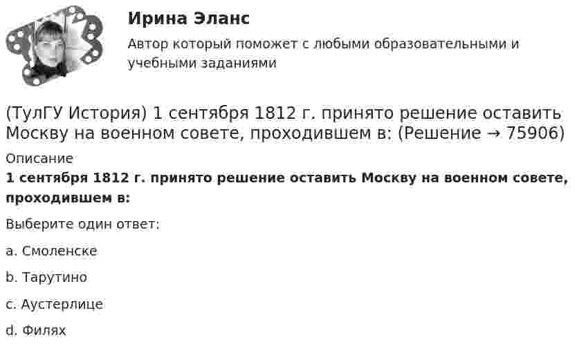      
            Описание
            1 сентября 1812 г. принято решение оставить Москву на военном совете, проходившем в:Выберите один ответ:a. Смоленске b. Тарутино c. Аустерлице d. Филях    
            
            
            (ТулГУ) Испытательная лаборатория может участвовать в провдении сертификации, если она(ТулГУ История) 1 сентября 1812 г. принято решение оставить Москву на военном совете, проходившем в:(ТулГУ История) А результате активной внешней политики России во 2-ой половине XVIII в. в состав государства вошёл полуостров:(ТулГУ История) Атомная бомба в СССР была испытана(ТулГУ История) В 1996 г., 2000 г., 2004 г., 2008 г., 2012 г., 2018 г. Президенты Российской Федерации вступили в должность в результате(ТулГУ История) Важнейшей функцией исторического знания является _______________, поскольку учёт исторического опыта позволяет избегать многих ошибок в настоящем и будущем, предвидеть будущее, строить прогнозы на перспективу.(ТулГУ История) В каком году в СССР была предпринята попытка реформирования директивной экономики (так называемая «косыгинская реформа»), направленная на материальное стимулирование производителя?(ТулГУ Информатика) Что такое логическое умножение(ТулГУ Информатика) Что такое Форматирование страницы» в MS Word(ТулГУ Информатика) Электронные схемы для управления внешними устройствами — это:(ТулГУ Информатика) Эталонная модель взаимодействия открытых систем OSI имеет __ уровней.(ТулГУ Информатика) Является ли секретным сам алгоритм шифрования?(ТулГУ Информатика) Языками разметки данных являются(ТулГУ Информатика) Языком программирования низкого уровня является