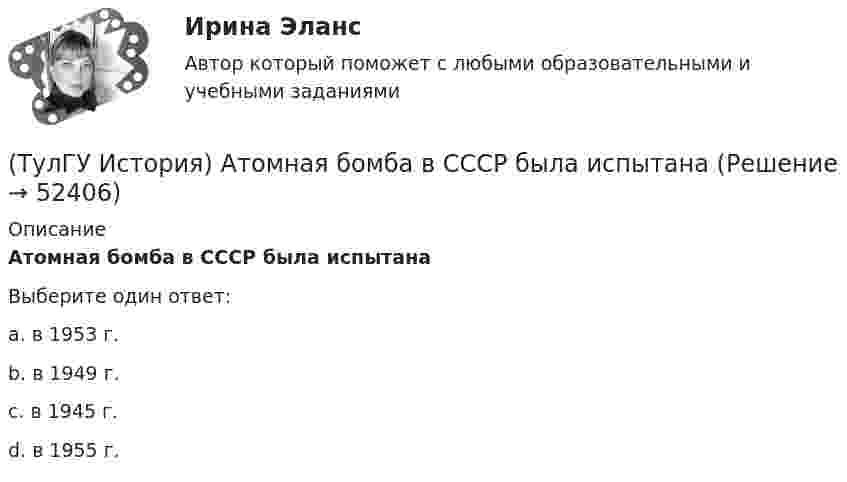      
            Описание
            Атомная бомба в СССР была испытанаВыберите один ответ:a. в 1953 г. b. в 1949 г. c. в 1945 г. d. в 1955 г.   
            
            
            (ТулГУ История) А результате активной внешней политики России во 2-ой половине XVIII в. в состав государства вошёл полуостров:(ТулГУ История) Атомная бомба в СССР была испытана(ТулГУ История) В 1996 г., 2000 г., 2004 г., 2008 г., 2012 г., 2018 г. Президенты Российской Федерации вступили в должность в результате(ТулГУ История) Важнейшей функцией исторического знания является _______________, поскольку учёт исторического опыта позволяет избегать многих ошибок в настоящем и будущем, предвидеть будущее, строить прогнозы на перспективу.(ТулГУ История) В каком году в СССР была предпринята попытка реформирования директивной экономики (так называемая «косыгинская реформа»), направленная на материальное стимулирование производителя?(ТулГУ История) В каком ряду приведены даты, связанные с советскими достижениями в освоении космоса?(ТулГУ История) В первые послевоенные годы (1945–1953 гг.) произошло:(ТулГУ Информатика) Электронные схемы для управления внешними устройствами — это:(ТулГУ Информатика) Эталонная модель взаимодействия открытых систем OSI имеет __ уровней.(ТулГУ Информатика) Является ли секретным сам алгоритм шифрования?(ТулГУ Информатика) Языками разметки данных являются(ТулГУ Информатика) Языком программирования низкого уровня является(ТулГУ) Испытание модели центробежного насоса производилось в масштабе Х=5 при числе оборотов n=590 об/мин. При этом Q=8,9 л/с, =0,68 м. Считая КПД модели и натуры одинаковыми, определить производительность и напор насоса при (ТулГУ) Испытательная лаборатория может участвовать в провдении сертификации, если она